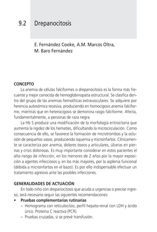 9.2       Drepanocitosis


            E. Fernández Cooke, A.M. Marcos Oltra,
            M. Baro Fernández




CONCEPTO
     La anemia de células falciformes o drepanocitosis es la forma más fre-
cuente y mejor conocida de hemoglobinopatía estructural. Se clasifica den-
tro del grupo de las anemias hemolíticas extravasculares. Se adquiere por
herencia autosómica recesiva, produciendo en homocigosis anemia falcifor-
me, mientras que en heterocigosis se demonina rasgo falciforme. Afecta,
fundamentalmente, a personas de raza negra.
     La Hb S produce una modificación de la morfología eritrocitaria que
aumenta la rigidez de los hematíes, dificultando la microcirculación. Como
consecuencia de ello, se favorece la formación de microtrombos y la oclu-
sión de pequeños vasos, produciendo isquemia y microinfartos. Clínicamen-
te se caracteriza por anemia, dolores óseos y articulares, úlceras en pier-
nas y crisis dolorosas. Es muy importante considerar en estos pacientes el
alto riesgo de infección, en los menores de 2 años por la mayor exposi-
ción a agentes infecciosos y, en los más mayores, por la asplenia funcional
(debida a microinfartos en el bazo). Es por ello indispensable efectuar un
tratamiento agresivo ante las posibles infecciones.

GENERALIDADES DE ACTUACIÓN
     En todo niño con drepanocitosis que acuda a urgencias o precise ingre-
so, será necesario seguir las siguientes recomendaciones:
• Pruebas complementarias rutinarias
     – Hemograma con reticulocitos, perfil hepato-renal con LDH y ácido
       úrico. Proteína C reactiva (PCR).
     – Pruebas cruzadas, si se prevé transfusión.
 