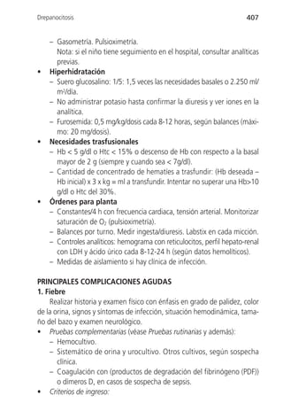 Drepanocitosis                                                          407


    – Gasometría. Pulsioximetría.
      Nota: si el niño tiene seguimiento en el hospital, consultar analíticas
      previas.
•   Hiperhidratación
    – Suero glucosalino: 1/5: 1,5 veces las necesidades basales o 2.250 ml/
      m2/día.
    – No administrar potasio hasta confirmar la diuresis y ver iones en la
      analítica.
    – Furosemida: 0,5 mg/kg/dosis cada 8-12 horas, según balances (máxi-
      mo: 20 mg/dosis).
•   Necesidades trasfusionales
    – Hb < 5 g/dl o Htc < 15% o descenso de Hb con respecto a la basal
      mayor de 2 g (siempre y cuando sea < 7g/dl).
    – Cantidad de concentrado de hematíes a trasfundir: (Hb deseada –
      Hb inicial) x 3 x kg = ml a transfundir. Intentar no superar una Hb>10
      g/dl o Htc del 30%.
•   Órdenes para planta
    – Constantes/4 h con frecuencia cardiaca, tensión arterial. Monitorizar
      saturación de O2 (pulsioximetría).
    – Balances por turno. Medir ingesta/diuresis. Labstix en cada micción.
    – Controles analíticos: hemograma con reticulocitos, perfil hepato-renal
      con LDH y ácido úrico cada 8-12-24 h (según datos hemolíticos).
    – Medidas de aislamiento si hay clínica de infección.

PRINCIPALES COMPLICACIONES AGUDAS
1. Fiebre
    Realizar historia y examen físico con énfasis en grado de palidez, color
de la orina, signos y síntomas de infección, situación hemodinámica, tama-
ño del bazo y examen neurológico.
• Pruebas complementarias (véase Pruebas rutinarias y además):
    – Hemocultivo.
    – Sistemático de orina y urocultivo. Otros cultivos, según sospecha
       clínica.
    – Coagulación con (productos de degradación del fibrinógeno (PDF))
       o dímeros D, en casos de sospecha de sepsis.
• Criterios de ingreso:
 