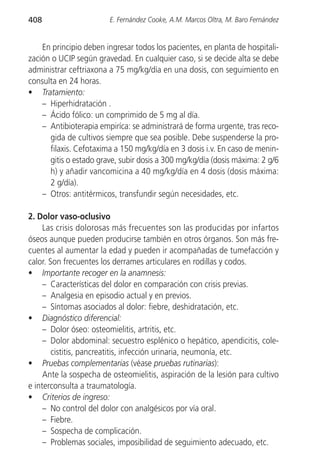 408                     E. Fernández Cooke, A.M. Marcos Oltra, M. Baro Fernández


    En principio deben ingresar todos los pacientes, en planta de hospitali-
zación o UCIP según gravedad. En cualquier caso, si se decide alta se debe
administrar ceftriaxona a 75 mg/kg/día en una dosis, con seguimiento en
consulta en 24 horas.
• Tratamiento:
    – Hiperhidratación .
    – Ácido fólico: un comprimido de 5 mg al día.
    – Antibioterapia empiríca: se administrará de forma urgente, tras reco-
      gida de cultivos siempre que sea posible. Debe suspenderse la pro-
      filaxis. Cefotaxima a 150 mg/kg/día en 3 dosis i.v. En caso de menin-
      gitis o estado grave, subir dosis a 300 mg/kg/día (dosis máxima: 2 g/6
      h) y añadir vancomicina a 40 mg/kg/día en 4 dosis (dosis máxima:
      2 g/día).
    – Otros: antitérmicos, transfundir según necesidades, etc.

2. Dolor vaso-oclusivo
     Las crisis dolorosas más frecuentes son las producidas por infartos
óseos aunque pueden producirse también en otros órganos. Son más fre-
cuentes al aumentar la edad y pueden ir acompañadas de tumefacción y
calor. Son frecuentes los derrames articulares en rodillas y codos.
• Importante recoger en la anamnesis:
     – Características del dolor en comparación con crisis previas.
     – Analgesia en episodio actual y en previos.
     – Síntomas asociados al dolor: fiebre, deshidratación, etc.
• Diagnóstico diferencial:
     – Dolor óseo: osteomielitis, artritis, etc.
     – Dolor abdominal: secuestro esplénico o hepático, apendicitis, cole-
        cistitis, pancreatitis, infección urinaria, neumonía, etc.
• Pruebas complementarias (véase pruebas rutinarias):
     Ante la sospecha de osteomielitis, aspiración de la lesión para cultivo
e interconsulta a traumatología.
• Criterios de ingreso:
     – No control del dolor con analgésicos por vía oral.
     – Fiebre.
     – Sospecha de complicación.
     – Problemas sociales, imposibilidad de seguimiento adecuado, etc.
 