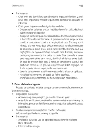 Drepanocitosis                                                            409


•   Tratamiento:
    – Crisis leve: alta domiciliaria con abundante ingesta de líquidos y anal-
       gesia oral. Importante realizar seguimiento posterior en consulta en
       24 horas.
    – Crisis grave: ingreso con las siguientes medidas:
       - Ofrecer paños calientes u otras medidas de confort utilizadas habi-
         tualmente por el paciente.
       - Analgesia suficiente para que ceda el dolor. Iniciar con paracetamol
         e ibuprofeno alternantemente. Si precisa mórficos, empezar aso-
         ciando al paracetamol codeína a 1 mg/kg/dosis cada 6 horas y admi-
         nistrada a la vez. No se debe olvidar monitorizar ventilación en casos
         de analgesia a dosis altas. Si no es suficiente, morfina (0,1-0,2
         mg/kg/dosis de cloruro mórfico) iniciando cada 4 horas y aumentar
         dosis progresivamente si el dolor no cede. Si se controla el dolor
         pero reaparece antes de 4 horas, disminuir el tiempo entre dosis.
         En caso de precisar dosis cada 2 horas, es conveniente sustituir por
         perfusión continua. En general, empezar con 0,025 mg/kg/h, sin
         límite superior siempre que exista monitorización.
       - Laxante para prevenir estreñimiento secundario al uso de opiáceos.
       - Antibioterapia empírica en casos de fiebre asociada.
       - Transfusión de concentrado de hematíes según necesidades.

3. Dolor abdominal agudo
    Proceso de etiología incierta, aunque se cree que en relación con oclu-
sión mesentérica.
• Diagnóstico diferencial:
    – Abdomen agudo quirúrgico, ya que la clínica es igual.
    – Ante dolor en hipocondrio derecho, aumento de transaminasas y de
      bilirrubina, pensar en falciformación intrahepática, colecistitis aguda
      o colelitiasis.
• Pruebas complementarias (véase Pruebas rutinarias):
    Valorar radiografía de abdomen y ecografía.
• Tratamiento:
    – Analgesia, evitando uso de opioides hasta aclarar la etiología.
    – Dieta absoluta.
    – Interconsulta a cirugía.
 
