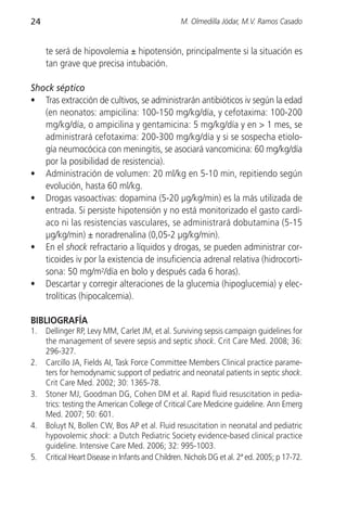 24                                                M. Olmedilla Jódar, M.V. Ramos Casado


     te será de hipovolemia ± hipotensión, principalmente si la situación es
     tan grave que precisa intubación.

Shock séptico
• Tras extracción de cultivos, se administrarán antibióticos iv según la edad
   (en neonatos: ampicilina: 100-150 mg/kg/día, y cefotaxima: 100-200
   mg/kg/día, o ampicilina y gentamicina: 5 mg/kg/día y en > 1 mes, se
   administrará cefotaxima: 200-300 mg/kg/día y si se sospecha etiolo-
   gía neumocócica con meningitis, se asociará vancomicina: 60 mg/kg/día
   por la posibilidad de resistencia).
• Administración de volumen: 20 ml/kg en 5-10 min, repitiendo según
   evolución, hasta 60 ml/kg.
• Drogas vasoactivas: dopamina (5-20 µg/kg/min) es la más utilizada de
   entrada. Si persiste hipotensión y no está monitorizado el gasto cardí-
   aco ni las resistencias vasculares, se administrará dobutamina (5-15
   µg/kg/min) ± noradrenalina (0,05-2 µg/kg/min).
• En el shock refractario a líquidos y drogas, se pueden administrar cor-
   ticoides iv por la existencia de insuficiencia adrenal relativa (hidrocorti-
   sona: 50 mg/m2/día en bolo y después cada 6 horas).
• Descartar y corregir alteraciones de la glucemia (hipoglucemia) y elec-
   trolíticas (hipocalcemia).

BIBLIOGRAFÍA
1.   Dellinger RP, Levy MM, Carlet JM, et al. Surviving sepsis campaign guidelines for
     the management of severe sepsis and septic shock. Crit Care Med. 2008; 36:
     296-327.
2.   Carcillo JA, Fields AI, Task Force Committee Members Clinical practice parame-
     ters for hemodynamic support of pediatric and neonatal patients in septic shock.
     Crit Care Med. 2002; 30: 1365-78.
3.   Stoner MJ, Goodman DG, Cohen DM et al. Rapid fluid resuscitation in pedia-
     trics: testing the American College of Critical Care Medicine guideline. Ann Emerg
     Med. 2007; 50: 601.
4.   Boluyt N, Bollen CW, Bos AP et al. Fluid resuscitation in neonatal and pediatric
     hypovolemic shock: a Dutch Pediatric Society evidence-based clinical practice
     guideline. Intensive Care Med. 2006; 32: 995-1003.
5.   Critical Heart Disease in Infants and Children. Nichols DG et al. 2ª ed. 2005; p 17-72.
 