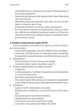 Drepanocitosis                                                            411


        enfermedad severa o anfotericina si hay gran infiltrado pleural con
        derrame pleural presente.
    –   Tratamiento del dolor para evitar hipoventilación (véase Protocolo de
        dolor vaso-oclusivo).
    –   Salbutamol solución para respirador: 0,03 cc/kg + 3cc de suero fisio-
        lógico en mascarilla cada 6 horas.
    –   Si existe derrame pleural con disnea, realizar toracocentesis.
    –   Si no hay mejoría o aparición de complicaciones, valorar la transfu-
        sión simple de concentrado de hematíes y/o ingreso en UCIP para tra-
        tamiento con óxido nítrico, ventilación mecánica o necesidad de exsan-
        guinotransfusión parcial.

5. Accidente cerebrovascular agudo (ACVA)
    Clínica neurológica cuya duración es superior a 24 horas. Quedan,
por tanto, excluidos:
    – Infartos silentes objetivados en las TAC o RMN sin clínica neurológica.
    – Síntomas de < 24 h de duración. Si se demuestra infarto o hemorragia,
      la mayoría de los autores los clasifican como ACVA y los tratan como tal.
• Monitorización:
    – UCIP las primeras 24 horas, hasta que esté estable.
    – Constantes vitales y examen neurológico cada 2 h.
• Pruebas complementarias (ver Pruebas rutinarias):
    – Coagulación.
    – Cultivos apropiados si hay fiebre (incluyendo líquido cefalorraquídeo,
      si no hay contraindicación).
    – Iones diarios hasta que esté estable.
    – TAC cerebral urgente SIN contraste, por si hay lesiones susceptibles de
      cirugía. Puede ser normal hasta 2-4 días después de presentar la clínica.
• Tratamiento:
    – Ingreso en UCIP e interconsulta a neurología.
    – Estabilización hemodinámica, con monitorización cardiorrespira-
      toria.
    – No está indicado el tratamiento trombolítico.
    – Hiperhidratación (ver generalidades).
    – Control de las crisis y de la hipertensión craneal.
    – Si hay fiebre: véase apartado de Manejo de la fiebre.
 