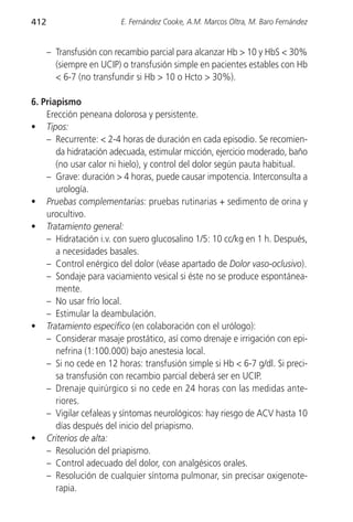 412                      E. Fernández Cooke, A.M. Marcos Oltra, M. Baro Fernández


      – Transfusión con recambio parcial para alcanzar Hb > 10 y HbS < 30%
        (siempre en UCIP) o transfusión simple en pacientes estables con Hb
        < 6-7 (no transfundir si Hb > 10 o Hcto > 30%).

6. Priapismo
    Erección peneana dolorosa y persistente.
• Tipos:
    – Recurrente: < 2-4 horas de duración en cada episodio. Se recomien-
       da hidratación adecuada, estimular micción, ejercicio moderado, baño
       (no usar calor ni hielo), y control del dolor según pauta habitual.
    – Grave: duración > 4 horas, puede causar impotencia. Interconsulta a
       urología.
• Pruebas complementarias: pruebas rutinarias + sedimento de orina y
    urocultivo.
• Tratamiento general:
    – Hidratación i.v. con suero glucosalino 1/5: 10 cc/kg en 1 h. Después,
       a necesidades basales.
    – Control enérgico del dolor (véase apartado de Dolor vaso-oclusivo).
    – Sondaje para vaciamiento vesical si éste no se produce espontánea-
       mente.
    – No usar frío local.
    – Estimular la deambulación.
• Tratamiento específico (en colaboración con el urólogo):
    – Considerar masaje prostático, así como drenaje e irrigación con epi-
       nefrina (1:100.000) bajo anestesia local.
    – Si no cede en 12 horas: transfusión simple si Hb < 6-7 g/dl. Si preci-
       sa transfusión con recambio parcial deberá ser en UCIP.
    – Drenaje quirúrgico si no cede en 24 horas con las medidas ante-
       riores.
    – Vigilar cefaleas y síntomas neurológicos: hay riesgo de ACV hasta 10
       días después del inicio del priapismo.
• Criterios de alta:
    – Resolución del priapismo.
    – Control adecuado del dolor, con analgésicos orales.
    – Resolución de cualquier síntoma pulmonar, sin precisar oxigenote-
       rapia.
 