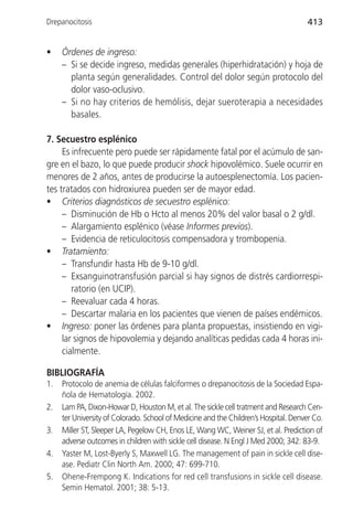 Drepanocitosis                                                                       413


•    Órdenes de ingreso:
     – Si se decide ingreso, medidas generales (hiperhidratación) y hoja de
       planta según generalidades. Control del dolor según protocolo del
       dolor vaso-oclusivo.
     – Si no hay criterios de hemólisis, dejar sueroterapia a necesidades
       basales.

7. Secuestro esplénico
     Es infrecuente pero puede ser rápidamente fatal por el acúmulo de san-
gre en el bazo, lo que puede producir shock hipovolémico. Suele ocurrir en
menores de 2 años, antes de producirse la autoesplenectomía. Los pacien-
tes tratados con hidroxiurea pueden ser de mayor edad.
• Criterios diagnósticos de secuestro esplénico:
     – Disminución de Hb o Hcto al menos 20% del valor basal o 2 g/dl.
     – Alargamiento esplénico (véase Informes previos).
     – Evidencia de reticulocitosis compensadora y trombopenia.
• Tratamiento:
     – Transfundir hasta Hb de 9-10 g/dl.
     – Exsanguinotransfusión parcial si hay signos de distrés cardiorrespi-
        ratorio (en UCIP).
     – Reevaluar cada 4 horas.
     – Descartar malaria en los pacientes que vienen de países endémicos.
• Ingreso: poner las órdenes para planta propuestas, insistiendo en vigi-
     lar signos de hipovolemia y dejando analíticas pedidas cada 4 horas ini-
     cialmente.

BIBLIOGRAFÍA
1.   Protocolo de anemia de células falciformes o drepanocitosis de la Sociedad Espa-
     ñola de Hematología. 2002.
2.   Lam PA, Dixon-Howar D, Houston M, et al. The sickle cell tratment and Research Cen-
     ter University of Colorado. School of Medicine and the Children’s Hospital. Denver Co.
3.   Miller ST, Sleeper LA, Pegelow CH, Enos LE, Wang WC, Weiner SJ, et al. Prediction of
     adverse outcomes in children with sickle cell disease. N Engl J Med 2000; 342: 83-9.
4.   Yaster M, Lost-Byerly S, Maxwell LG. The management of pain in sickle cell dise-
     ase. Pediatr Clin North Am. 2000; 47: 699-710.
5.   Ohene-Frempong K. Indications for red cell transfusions in sickle cell disease.
     Semin Hematol. 2001; 38: 5-13.
 