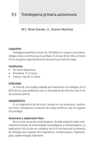 9.3       Trombopenia primaria autoinmune


             M.C. Pérez Grande, J.L. Vivanco Martínez




CONCEPTO
    Trombopenia periférica menor de 150.000/µl sin ninguna causa hema-
tológica, tóxica o sistémica que lo justifique. En el caso de los niños, al menos
2/3 se recuperan espontáneamente durante los primeros 6 meses.

Clasificación
• De nuevo diagnóstico.
• Persistente: 3-12 meses.
• Crónica: más de 12 meses.

ETIOLOGÍA
     Se trata de una entidad mediada por mecanismo inmunológico. En el
60% de los casos pediátricos hay un antecedente de infección viral en las
tres semanas previas.

DIAGNÓSTICO
    Es un diagnóstico de exclusión, basado en una anamnesis, explora-
ción física, hemograma y extensión de sangre periférica, que no sugieran
otra etiología.

Anamnesis y exploración física
     Buscar otras causas de trombocitopenia. Se debe preguntar sobre ante-
cedentes familiares de enfermedades hematológicas o trombocitopenia. La
exploración física ha de ser cuidadosa con el fin de descartar la presencia
de hallazgos que sugieran otro diagnóstico: linfadenopatías, hepatome-
galia, esplenomegalia importante.
 