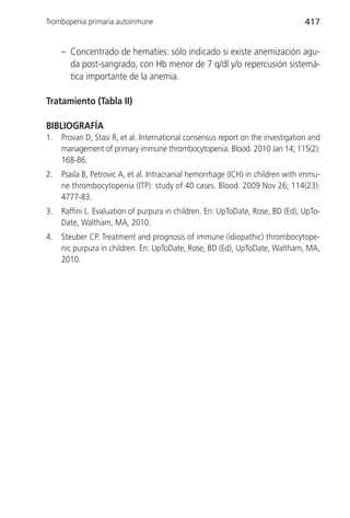 Trombopenia primaria autoinmune                                                  417


     – Concentrado de hematíes: sólo indicado si existe anemización agu-
       da post-sangrado, con Hb menor de 7 q/dl y/o repercusión sistemá-
       tica importante de la anemia.

Tratamiento (Tabla II)

BIBLIOGRAFÍA
1.   Provan D, Stasi R, et al. International consensus report on the investigation and
     management of primary immune thrombocytopenia. Blood. 2010 Jan 14; 115(2):
     168-86.
2.   Psaila B, Petrovic A, et al. Intracranial hemorrhage (ICH) in children with immu-
     ne thrombocytopenia (ITP): study of 40 cases. Blood. 2009 Nov 26; 114(23):
     4777-83.
3.   Raffini L. Evaluation of purpura in children. En: UpToDate, Rose, BD (Ed), UpTo-
     Date, Waltham, MA, 2010.
4.   Steuber CP. Treatment and prognosis of immune (idiopathic) thrombocytope-
     nic purpura in children. En: UpToDate, Rose, BD (Ed), UpToDate, Waltham, MA,
     2010.
 