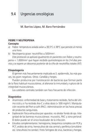 9.4       Urgencias oncológicas


             M. Barrios López, M. Baro Fernández



FIEBRE Y NEUTROPENIA
Concepto
a) Fiebre: temperatura aislada axilar ≥ 38,5°C ó 38°C que persiste al menos
     una hora.
b) Neutropenia grave: neutrófilos ≤ 500/mm3.
     Este protocolo se aplicará igualmente en pacientes con fiebre y neutro-
penia < 1.000/mm3 que hayan recibido quimioterapia en los 3-4 días pre-
vios y se espere un descenso posterior de la cifra de neutrófilos totales (NT).

Etiopatogenia
     El germen más frecuentemente implicado es S. epidermidis, los más gra-
ves, los gram negativos. Otros: Candida y herpes.
     Pueden producirse por translocación de bacterias que forman parte
de la flora habitual mucocutánea, al alterarse la inmunidad y ruptura de la
integridad mucocutáneas.
     Los catéteres centrales también son foco frecuente de infección.

Diagnóstico
• Anamnesis: enfermedad de base y tratamiento recibido, fecha del últi-
   mo ciclo y si ha recibido Ara-C a altas dosis (> 500 mg/m2). Manipula-
   ción reciente del Port-a-cath (PAC). Administración en las horas previas
   de productos sanguíneos.
• Exploración física exhaustiva por aparatos: no olvidar fondo de ojo. Inte-
   gridad de las barreras mucocutáneas: mucositis, PAC y zona perianal.
   El dolor puede ser el único localizador de la infección.
• Estudios complementarios: hemograma, bioquímica completa con PCR y
   PCT, análisis de orina, hemocultivo de vías central y periférica (simultáne-
   os). Urocultivos (no sondar). Frotis faríngeos de virus, bacterias y hongos.
 