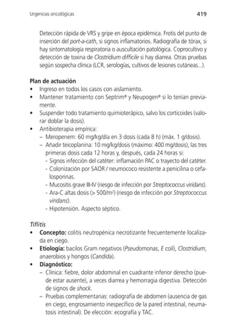 Urgencias oncológicas                                                       419


    Detección rápida de VRS y gripe en época epidémica. Frotis del punto de
    inserción del port-a-cath, si signos inflamatorios. Radiografía de tórax, si
    hay sintomatología respiratoria o auscultación patológica. Coprocultivo y
    detección de toxina de Clostridium difficile si hay diarrea. Otras pruebas
    según sospecha clínica (LCR, serologías, cultivos de lesiones cutáneas...).

Plan de actuación
• Ingreso en todos los casos con aislamiento.
• Mantener tratamiento con Septrim® y Neupogen® si lo tenían previa-
    mente.
• Suspender todo tratamiento quimioterápico, salvo los corticoides (valo-
    rar doblar la dosis).
• Antibioterapia empírica:
    – Meropenem: 60 mg/kg/día en 3 dosis (cada 8 h) (máx. 1 g/dosis).
    – Añadir teicoplanina: 10 mg/kg/dosis (máximo: 400 mg/dosis), las tres
       primeras dosis cada 12 horas y, después, cada 24 horas si:
       - Signos infección del catéter: inflamación PAC o trayecto del catéter.
       - Colonización por SAOR / neumococo resistente a penicilina o cefa-
         losporinas.
       - Mucositis grave III-IV (riesgo de infección por Streptococcus viridans).
       - Ara-C altas dosis (> 500/m2) (riesgo de infección por Streptococcus
         viridans).
       - Hipotensión. Aspecto séptico.

Tiflitis
• Concepto: colitis neutropénica necrotizante frecuentemente localiza-
     da en ciego.
• Etiología: bacilos Gram negativos (Pseudomonas, E coli), Clostridium,
     anaerobios y hongos (Candida).
• Diagnóstico:
     – Clínica: fiebre, dolor abdominal en cuadrante inferior derecho (pue-
         de estar ausente), a veces diarrea y hemorragia digestiva. Detección
         de signos de shock.
     – Pruebas complementarias: radiografía de abdomen (ausencia de gas
         en ciego, engrosamiento inespecífico de la pared intestinal, neuma-
         tosis intestinal). De elección: ecografía y TAC.
 