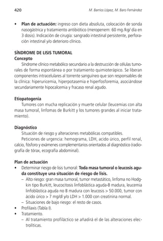 420                                            M. Barrios López, M. Baro Fernández


•     Plan de actuación: ingreso con dieta absoluta, colocación de sonda
      nasogástrica y tratamiento antibiótico (meropenem: 60 mg /kg/ día en
      3 dosis). Indicación de cirugía: sangrado intestinal persistente, perfora-
      ción intestinal y/o deterioro clínico.

SÍNDROME DE LISIS TUMORAL
Concepto
     Síndrome clínico metabólico secundario a la destrucción de células tumo-
rales de forma espontánea o por tratamiento quimioterápico. Se liberan
componentes intracelulares al torrente sanguíneo que son responsables de
la clínica: hiperuricemia, hiperpotasemia e hiperfosforemia, asociándose
secundariamente hipocalcemia y fracaso renal agudo.

Etiopatogenia
    Tumores con mucha replicación y muerte celular (leucemias con alta
masa tumoral, linfomas de Burkitt y los tumores grandes al iniciar trata-
miento).

Diagnóstico
     Situación de riesgo y alteraciones metabólicas compatibles.
     Peticiones de urgencia: hemograma, LDH, acido úrico, perfil renal,
calcio, fósforo y exámenes complementarios orientados al diagnóstico (radio-
grafía de tórax, ecografía abdominal).

Plan de actuación
• Determinar riesgo de lisis tumoral: Toda masa tumoral o leucosis agu-
    da constituye una situación de riesgo de lisis.
    – Alto riesgo: gran masa tumoral, tumor metastático, linfoma no Hodg-
      kin tipo Burkitt, leucocitosis linfoblástica aguda-B madura, leucemia
      linfoblástica aguda no B madura con leucosis > 50.000, tumor con
      ácido úrico > 7 mg/dl y/o LDH > 1.000 con creatinina normal.
    – Situaciones de bajo riesgo: el resto de casos.
• Profilaxis (Tabla I).
• Tratamiento.
    – Al tratamiento profiláctico se añadirá el de las alteraciones elec-
      trolíticas.
 