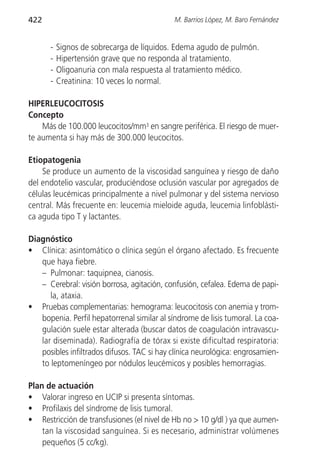 422                                         M. Barrios López, M. Baro Fernández


      -   Signos de sobrecarga de líquidos. Edema agudo de pulmón.
      -   Hipertensión grave que no responda al tratamiento.
      -   Oligoanuria con mala respuesta al tratamiento médico.
      -   Creatinina: 10 veces lo normal.

HIPERLEUCOCITOSIS
Concepto
    Más de 100.000 leucocitos/mm3 en sangre periférica. El riesgo de muer-
te aumenta si hay más de 300.000 leucocitos.

Etiopatogenia
    Se produce un aumento de la viscosidad sanguínea y riesgo de daño
del endotelio vascular, produciéndose oclusión vascular por agregados de
células leucémicas principalmente a nivel pulmonar y del sistema nervioso
central. Más frecuente en: leucemia mieloide aguda, leucemia linfoblásti-
ca aguda tipo T y lactantes.

Diagnóstico
• Clínica: asintomático o clínica según el órgano afectado. Es frecuente
   que haya fiebre.
   – Pulmonar: taquipnea, cianosis.
   – Cerebral: visión borrosa, agitación, confusión, cefalea. Edema de papi-
      la, ataxia.
• Pruebas complementarias: hemograma: leucocitosis con anemia y trom-
   bopenia. Perfil hepatorrenal similar al síndrome de lisis tumoral. La coa-
   gulación suele estar alterada (buscar datos de coagulación intravascu-
   lar diseminada). Radiografía de tórax si existe dificultad respiratoria:
   posibles infiltrados difusos. TAC si hay clínica neurológica: engrosamien-
   to leptomeníngeo por nódulos leucémicos y posibles hemorragias.

Plan de actuación
• Valorar ingreso en UCIP si presenta síntomas.
• Profilaxis del síndrome de lisis tumoral.
• Restricción de transfusiones (el nivel de Hb no > 10 g/dl ) ya que aumen-
    tan la viscosidad sanguínea. Si es necesario, administrar volúmenes
    pequeños (5 cc/kg).
 