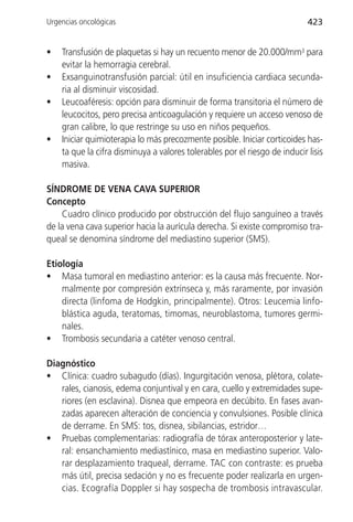 Urgencias oncológicas                                                       423


•   Transfusión de plaquetas si hay un recuento menor de 20.000/mm3 para
    evitar la hemorragia cerebral.
•   Exsanguinotransfusión parcial: útil en insuficiencia cardiaca secunda-
    ria al disminuir viscosidad.
•   Leucoaféresis: opción para disminuir de forma transitoria el número de
    leucocitos, pero precisa anticoagulación y requiere un acceso venoso de
    gran calibre, lo que restringe su uso en niños pequeños.
•   Iniciar quimioterapia lo más precozmente posible. Iniciar corticoides has-
    ta que la cifra disminuya a valores tolerables por el riesgo de inducir lisis
    masiva.

SÍNDROME DE VENA CAVA SUPERIOR
Concepto
    Cuadro clínico producido por obstrucción del flujo sanguíneo a través
de la vena cava superior hacia la aurícula derecha. Si existe compromiso tra-
queal se denomina síndrome del mediastino superior (SMS).

Etiología
• Masa tumoral en mediastino anterior: es la causa más frecuente. Nor-
    malmente por compresión extrínseca y, más raramente, por invasión
    directa (linfoma de Hodgkin, principalmente). Otros: Leucemia linfo-
    blástica aguda, teratomas, timomas, neuroblastoma, tumores germi-
    nales.
• Trombosis secundaria a catéter venoso central.

Diagnóstico
• Clínica: cuadro subagudo (días). Ingurgitación venosa, plétora, colate-
   rales, cianosis, edema conjuntival y en cara, cuello y extremidades supe-
   riores (en esclavina). Disnea que empeora en decúbito. En fases avan-
   zadas aparecen alteración de conciencia y convulsiones. Posible clínica
   de derrame. En SMS: tos, disnea, sibilancias, estridor…
• Pruebas complementarias: radiografía de tórax anteroposterior y late-
   ral: ensanchamiento mediastínico, masa en mediastino superior. Valo-
   rar desplazamiento traqueal, derrame. TAC con contraste: es prueba
   más útil, precisa sedación y no es frecuente poder realizarla en urgen-
   cias. Ecografía Doppler si hay sospecha de trombosis intravascular.
 