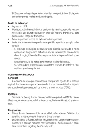 424                                           M. Barrios López, M. Baro Fernández


      ECG/ecococardiografía para descartar derrame pericárdico. El diagnós-
      tico etiológico se realiza mediante biopsia.

Pauta de actuación
• Ingreso en UCIP.
• Monitorización hemodinámica, posición de semiincorporado y oxige-
   noterapia. Los diuréticos pueden producir mejoría transitoria, pero
   aumentan el riesgo de trombosis.
• Evitar la punción venosa en extremidades superiores.
• Iniciar tratamiento etiológico lo antes posible: quimioterapia y/o radio-
   terapia.
   – Si el riesgo quirúrgico de realizar una biopsia es elevado o no se
      obtiene un diagnóstico definitivo, iniciar tratamiento con corticoi-
      des a 2 mg/kg/día cada 8 horas y/o radioterapia para aliviar los sín-
      tomas.
      Reevaluar en 24-48 horas para intentar realizar la biopsia.
   – Si es secundario a trombosis de un catéter: retirada del catéter o fibri-
      nolíticos y anticoagulación.

COMPRESIÓN MEDULAR
Concepto
    Afectación neurológica secundaria a compresión aguda de la médula
espinal, habitualmente por extensión del tumor paravertebral al espacio
extradural o colapso vertebral. La mayoría a nivel torácico (70%).

Etiología
     Sarcoma de Ewing, tumor neuroectodérmico primitivo (PNET), neuro-
blastoma, osteosarcoma, rabdomiosarcoma, linfoma (Hodgkin) y metás-
tasis.

Diagnóstico
• Clínica: lo más frecuente: dolor de espalda local o radicular. Déficit motor,
   sensitivo y alteraciones esfinterianas (muy tardías).
• EF: atención a la fuerza, reflejos y nivel sensorial. Dolor selectivo al pre-
   sionar en la apófisis espinosa correspondiente. Aumenta con el decú-
   bito, maniobras vagales y flexión del cuello.
 