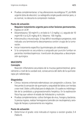 Urgencias oncológicas                                                     425


•   Pruebas complementarias: si hay alteraciones neurológicas TC y/o RMN
    urgente (ésta de elección). La radiografía simple puede orientar pero, si
    es normal, no descarta la compresión medular.

Pauta de actuación
   Requiere tratamiento urgente para evitar lesiones permanentes.
• Ingreso en UCIP.
• Dexametasona: 50 mg/m2/i.v. en bolo (o 1-2 mg/kg i.v.), seguido de 10
   mg/m2/6 h (o 0,25 mg/kg /6 h). Máximo: 100 mg/día.
• Interconsulta a neurocirugía. Si hay déficit neurológico progresivo, está
   indicada una laminectomía descompresiva con/sin cirugía de la tumo-
   ración.
• Iniciar tratamiento específico (quimioterapia y/o radioterapia).
• Si la compresión es secundaria a sangrado por punción lumbar en
   pacientes trombocitopénicos: transfusión de plaquetas ± descompre-
   sión quirúrgica.

MUCOSITIS
Concepto
    Reacción inflamatoria secundaria de la mucosa gastrointestinal, gene-
ralmente a nivel de la cavidad oral, consecuencia del daño de la quimiote-
rapia y/o radioterapia.

Diagnóstico
• Clínica: lesiones eritemato-edematosas con progresión a úlceras. Son
   frecuentes la sensación de quemazón y sequedad de labios con heridas
   a ese nivel. Dolor y dificultad para la deglución. El cuadro es indistingui-
   ble de la candidiasis y gingivoestomatitis herpética. En la exploración
   física hay que valorar el estado de hidratación y nutrición.
• Pruebas complementarias: cultivo faríngeo de virus, hongos y bacterias.
   Si precisa ingreso, realizar hemograma (coincide con neutropenia) y sero-
   logía de herpes si previamente era negativa.

Pauta de actuación
• Determinar el grado: está indicado el ingreso si existen grados 3-4
   (Tabla II).
 