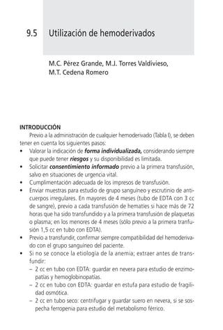 9.5       Utilización de hemoderivados


            M.C. Pérez Grande, M.J. Torres Valdivieso,
            M.T. Cedena Romero




INTRODUCCIÓN
    Previo a la administración de cualquier hemoderivado (Tabla I), se deben
tener en cuenta los siguientes pasos:
• Valorar la indicación de forma individualizada, considerando siempre
    que puede tener riesgos y su disponibilidad es limitada.
• Solicitar consentimiento informado previo a la primera transfusión,
    salvo en situaciones de urgencia vital.
• Cumplimentación adecuada de los impresos de transfusión.
• Enviar muestras para estudio de grupo sanguíneo y escrutinio de anti-
    cuerpos irregulares. En mayores de 4 meses (tubo de EDTA con 3 cc
    de sangre), previo a cada transfusión de hematíes si hace más de 72
    horas que ha sido transfundido y a la primera transfusión de plaquetas
    o plasma; en los menores de 4 meses (sólo previo a la primera tranfu-
    sión 1,5 cc en tubo con EDTA).
• Previo a transfundir, confirmar siempre compatibilidad del hemoderiva-
    do con el grupo sanguíneo del paciente.
• Si no se conoce la etiología de la anemia; extraer antes de trans-
    fundir:
    – 2 cc en tubo con EDTA: guardar en nevera para estudio de enzimo-
       patías y hemoglobinopatías.
    – 2 cc en tubo con EDTA: guardar en estufa para estudio de fragili-
       dad osmótica.
    – 2 cc en tubo seco: centrifugar y guardar suero en nevera, si se sos-
       pecha ferropenia para estudio del metabolismo férrico.
 