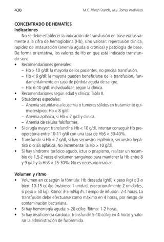 430                                     M.C. Pérez Grande, M.J. Torres Valdivieso


CONCENTRADO DE HEMATÍES
Indicaciones
     No se debe establecer la indicación de transfusión en base exclusiva-
mente a la cifra de hemoglobina (Hb), sino valorar: repercusión clínica,
rapidez de instauración (anemia aguda o crónica) y patología de base.
De forma orientativa, los valores de Hb en que está indicado transfun-
dir son:
• Recomendaciones generales:
     – Hb > 10 g/dl: la mayoría de los pacientes, no precisa transfusión.
     – Hb < 6 g/dl: la mayoría pueden beneficiarse de la transfusión, fun-
        damentalmente en caso de pérdida aguda de sangre.
     – Hb: 6-10 g/dl: individualizar, según la clínica.
• Recomendaciones según edad y clínica: Tabla II.
• Situaciones especiales:
     – Anemia secundaria a leucemia o tumores sólidos en tratamiento qui-
        mioterápico: Hb < 8 g/dl.
     – Anemia aplásica, si Hb < 7 g/dl y clínica.
     – Anemia de células falciformes.
• Si cirugía mayor: transfundir si Hb < 10 g/dl, intentar conseguir Hb pre-
     operatoria entre 10-11 g/dl con una tasa de HbS < 30-40%.
• Transfundir si Hb < 7 g/dl, si hay secuestro esplénico, secuestro hepá-
     tico o crisis aplásica. No incrementar la Hb > 10 g/dl.
• Si hay síndrome torácico agudo, ictus o priapismo, realizar un recam-
     bio de 1,5-2 veces el volumen sanguíneo para mantener la Hb entre 8
     y 9 g/dl y la HbS < 25-30%. No es necesario irradiar.

Volumen y ritmo
• Volumen en cc según la fórmula: Hb deseada (g/dl) x peso (kg) x 3 o
   bien: 10-15 cc /kg (máximo: 1 unidad, excepcionalmente 2 unidades,
   si peso > 50 kg). Ritmo: 3-5 ml/kg /h. Tiempo de infusión: 2-4 horas. La
   transfusión debe efectuarse como máximo en 4 horas, por riesgo de
   contaminación bacteriana.
• Si hay hemorragia aguda: > 20 cc/kg. Ritmo: 1-2 horas.
• Si hay insuficiencia cardiaca, transfundir 5-10 cc/kg en 4 horas y valo-
   rar la administración de furosemida.
 