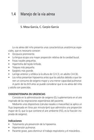 1.4       Manejo de la vía aérea


            S. Mesa García, C. Carpio García




     La vía aérea del niño presenta unas características anatómicas espe-
ciales, que es necesario conocer:
• Occipucio prominente.
• La lengua ocupa una mayor proporción relativa de la cavidad bucal.
• Fosas nasales pequeñas.
• Hipertrofia del tejido linfoide.
• Tráquea más pequeña.
• Epiglotis más grande.
• Laringe anterior y cefálica (a la altura de C2-C3, en adulto C4-C6).
• Los niños presentan hipoxemia antes que los adultos debido a que tie-
     nen un consumo de oxígeno mayor y una menor capacidad pulmonar.
     A partir de los 8-9 años se puede considerar que la vía aérea del niño
y adulto son parecidas.

OXIGENOTERAPIA EN URGENCIAS
     Consiste en la administración de oxígeno (O2) suplementario en el aire
inspirado de las respiraciones espontáneas del paciente.
     Mediante unos dispositivos (cánulas nasales o mascarillas) se aplica un
flujo (expresado en litros por minuto-lpm) que administra una proporción
mayor de O2 que la que contiene el aire ambiente (FiO2 es la fracción ins-
pirada de oxígeno).

Indicaciones
• Tratamiento y/o prevención de la hipoxemia.
• Hipertensión pulmonar.
• Paciente grave, para disminuir el trabajo respiratorio y el miocárdico.
 