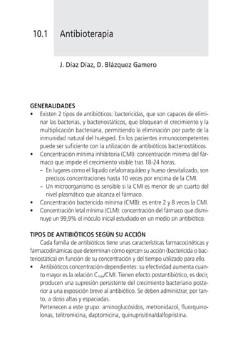 10.1        Antibioterapia


             J. Díaz Díaz, D. Blázquez Gamero




GENERALIDADES
• Existen 2 tipos de antibióticos: bactericidas, que son capaces de elimi-
   nar las bacterias, y bacteriostáticos, que bloquean el crecimiento y la
   multiplicación bacteriana, permitiendo la eliminación por parte de la
   inmunidad natural del huésped. En los pacientes inmunocompetentes
   puede ser suficiente con la utilización de antibióticos bacteriostáticos.
• Concentración mínima inhibitoria (CMI): concentración mínima del fár-
   maco que impide el crecimiento visible tras 18-24 horas.
   – En lugares como el líquido cefalorraquídeo y hueso desvitalizado, son
     precisos concentraciones hasta 10 veces por encima de la CMI.
   – Un microorganismo es sensible si la CMI es menor de un cuarto del
     nivel plasmático que alcanza el fármaco.
• Concentración bactericida mínima (CMB): es entre 2 y 8 veces la CMI.
• Concentración letal mínima (CLM): concentración del fármaco que dismi-
   nuye un 99,9% el inóculo inicial estudiado en un medio sin antibiótico.

TIPOS DE ANTIBIÓTICOS SEGÚN SU ACCIÓN
     Cada familia de antibióticos tiene unas características farmacocinéticas y
farmacodinámicas que determinan cómo ejercen su acción (bactericida o bac-
teriostática) en función de su concentración y del tiempo utilizado para ello.
• Antibióticos concentración-dependientes: su efectividad aumenta cuan-
     to mayor es la relación Cmáx/CMI. Tienen efecto postantibiótico, es decir,
     producen una supresión persistente del crecimiento bacteriano poste-
     rior a una exposición breve al antibiótico. Se deben administrar, por tan-
     to, a dosis altas y espaciadas.
     Pertenecen a este grupo: aminoglucósidos, metronidazol, fluorquino-
     lonas, telitromicina, daptomicina, quinuprisitina/dalfopristina.
 
