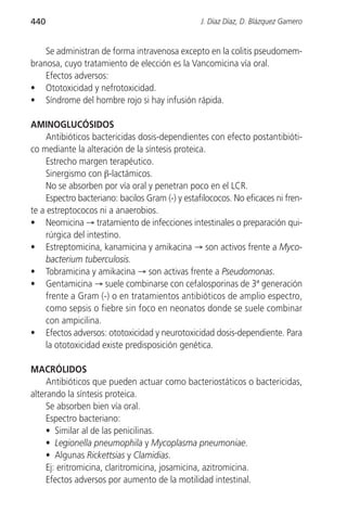 440                                               J. Díaz Díaz, D. Blázquez Gamero


    Se administran de forma intravenosa excepto en la colitis pseudomem-
branosa, cuyo tratamiento de elección es la Vancomicina vía oral.
    Efectos adversos:
• Ototoxicidad y nefrotoxicidad.
• Síndrome del hombre rojo si hay infusión rápida.

AMINOGLUCÓSIDOS
     Antibióticos bactericidas dosis-dependientes con efecto postantibióti-
co mediante la alteración de la síntesis proteica.
     Estrecho margen terapéutico.
     Sinergismo con β-lactámicos.
     No se absorben por vía oral y penetran poco en el LCR.
     Espectro bacteriano: bacilos Gram (-) y estafilococos. No eficaces ni fren-
te a estreptococos ni a anaerobios.
• Neomicina → tratamiento de infecciones intestinales o preparación qui-
     rúrgica del intestino.
• Estreptomicina, kanamicina y amikacina → son activos frente a Myco-
     bacterium tuberculosis.
• Tobramicina y amikacina → son activas frente a Pseudomonas.
• Gentamicina → suele combinarse con cefalosporinas de 3ª generación
     frente a Gram (-) o en tratamientos antibióticos de amplio espectro,
     como sepsis o fiebre sin foco en neonatos donde se suele combinar
     con ampicilina.
• Efectos adversos: ototoxicidad y neurotoxicidad dosis-dependiente. Para
     la ototoxicidad existe predisposición genética.

MACRÓLIDOS
     Antibióticos que pueden actuar como bacteriostáticos o bactericidas,
alterando la síntesis proteica.
     Se absorben bien vía oral.
     Espectro bacteriano:
     • Similar al de las penicilinas.
     • Legionella pneumophila y Mycoplasma pneumoniae.
     • Algunas Rickettsias y Clamidias.
     Ej: eritromicina, claritromicina, josamicina, azitromicina.
     Efectos adversos por aumento de la motilidad intestinal.
 