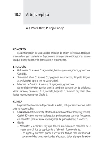 10.2        Artritis séptica


             A.J. Pérez Díaz, P. Rojo Conejo




CONCEPTO
     Es la inflamación de una cavidad articular de origen infeccioso. Habitual-
mente de origen bacteriano. Supone una emergencia médica por las secue-
las que puede suponer la demora en el tratamiento.

ETIOLOGÍA
• 0-3 meses: S. aureus, S. agalactiae, bacilos gram negativos, gonococo,
     Candida.
• 3 meses-5 años: S. aureus, S. pyogenes, neumococo, Kingella kingae,
     H. influenzae tipo b (en no vacunados).
• Mayores de 5 años: S. aureus, S. pyogenes, gonococo.
     No se debe olvidar que las artritis también pueden ser de etiología
vírica: rubéola, parvovirus B19, varicela, hepatitis B. También hay otras etio-
logías menos frecuentes (Tabla I).

CLÍNICA
    La presentación clínica depende de la edad, el lugar de infección y del
agente responsable.
• Localización: típicamente afectan al miembro inferior (cadera y rodilla).
    Casi el 90% son monoarticulares. Las poliarticulares son más frecuentes
    en neonatos (pensar en N. meningitidis, N. gonorrhoeae, S. aureus).
• Edad:
    – Neonatos y lactantes: hay que tenerla en cuenta en menores de 3
      meses con clínica de septicemia o fiebre sin foco evidente.
      - Los signos y síntomas pueden ser sutiles: toman mal, irritabilidad,
        poca movilidad de extremidades afectadas, dolor al palpar la extre-
 