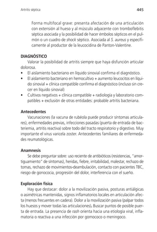 Artritis séptica                                                           445


        Forma multifocal grave: presenta afectación de una articulación
        con extensión al hueso y al músculo adyacente con tromboflebitis
        séptica asociada y la posibilidad de hacer émbolos sépticos en el pul-
        món o un cuadro de shock séptico. Asociada al S. aureus y específi-
        camente al productor de la leucocidina de Panton-Valentine.

DIAGNÓSTICO
    Valorar la posibilidad de artritis siempre que haya disfunción articular
dolorosa.
• El aislamiento bacteriano en líquido sinovial confirma el diagnóstico.
• El aislamiento bacteriano en hemocultivo + aumento leucocitos en líqui-
    do sinovial + clínica compatible confirma el diagnóstico (incluso sin cre-
    cer en líquido sinovial)
• Cultivos negativos + clínica compatible + radiología y laboratorio com-
    patibles + exclusión de otras entidades: probable artritis bacteriana.

Antecedentes
     Vacunaciones (la vacuna de rubéola puede producir síntomas articula-
res), enfermedades previas, infecciones pasadas (puerta de entrada de bac-
teriemia, artritis reactiva) sobre todo del tracto respiratorio y digestivo. Muy
importante el virus varicela zoster. Antecedentes familiares de enfermeda-
des reumatológicas.

Anamnesis
     Se debe preguntar sobre: uso reciente de antibióticos (resistencias, “amor-
tiguamiento” de síntomas), heridas, fiebre, irritabilidad, malestar, rechazo de
tomas, rechazo de movimientos-deambulación, contacto con pacientes TBC,
riesgo de gonococia, progresión del dolor, interferencia con el sueño.

Exploración física
     Hay que destacar: dolor a la movilización pasiva, posturas antiálgicas
o asimétricas mantenidas, signos inflamatorios locales en articulación afec-
ta (menos frecuentes en cadera). Dolor a la movilización pasiva (palpar todos
los huesos y mover todas las articulaciones). Buscar puntos de posible puer-
ta de entrada. La presencia de rash orienta hacia una etiología viral, infla-
matoria o reactiva a una infección por gomococo o meningoco.
 