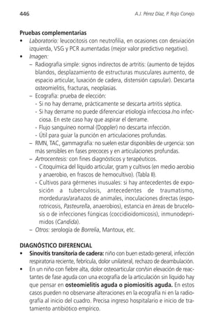 446                                                 A.J. Pérez Díaz, P. Rojo Conejo


Pruebas complementarias
• Laboratorio: leucocitosis con neutrofilia, en ocasiones con desviación
   izquierda, VSG y PCR aumentadas (mejor valor predictivo negativo).
• Imagen:
   – Radiografía simple: signos indirectos de artritis: (aumento de tejidos
      blandos, desplazamiento de estructuras musculares aumento, de
      espacio articular, luxación de cadera, distensión capsular). Descarta
      osteomielitis, fracturas, neoplasias.
   – Ecografía: prueba de elección:
      - Si no hay derrame, prácticamente se descarta artritis séptica.
      - Si hay derrame no puede diferenciar etiología infecciosa /no infec-
        ciosa. En este caso hay que aspirar el derrame.
      - Flujo sanguíneo normal (Doppler) no descarta infección.
      - Útil para guiar la punción en articulaciones profundas.
   – RMN, TAC, gammagrafía: no suelen estar disponibles de urgencia: son
      más sensibles en fases precoces y en articulaciones profundas.
   – Artrocentesis: con fines diagnósticos y terapéuticos.
      - Citoquímica del líquido articular, gram y cultivos (en medio aerobio
        y anaerobio, en frascos de hemocultivo). (Tabla II).
      - Cultivos para gérmenes inusuales: si hay antecedentes de expo-
        sición a tuberculosis, antecedentes de traumatismo,
        mordeduras/arañazos de animales, inoculaciones directas (espo-
        rotricosis, Pasteurella, anaerobios), estancia en áreas de brucelo-
        sis o de infecciones fúngicas (coccidioidomicosis), inmunodepri-
        midos (Candida).
   – Otros: serología de Borrelia, Mantoux, etc.

DIAGNÓSTICO DIFERENCIAL
• Sinovitis transitoria de cadera: niño con buen estado general, infección
   respiratoria reciente, febrícula, dolor unilateral, rechazo de deambulación.
• En un niño con fiebre alta, dolor osteoarticular con/sin elevación de reac-
   tantes de fase aguda con una ecografía de la articulación sin líquido hay
   que pensar en osteomielitis aguda o piomiositis aguda. En estos
   casos pueden no observarse alteraciones en la ecografía ni en la radio-
   grafía al inicio del cuadro. Precisa ingreso hospitalario e inicio de tra-
   tamiento antibiótico empírico.
 