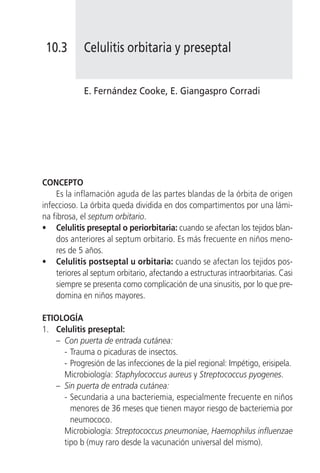 10.3        Celulitis orbitaria y preseptal


             E. Fernández Cooke, E. Giangaspro Corradi




CONCEPTO
    Es la inflamación aguda de las partes blandas de la órbita de origen
infeccioso. La órbita queda dividida en dos compartimentos por una lámi-
na fibrosa, el septum orbitario.
• Celulitis preseptal o periorbitaria: cuando se afectan los tejidos blan-
    dos anteriores al septum orbitario. Es más frecuente en niños meno-
    res de 5 años.
• Celulitis postseptal u orbitaria: cuando se afectan los tejidos pos-
    teriores al septum orbitario, afectando a estructuras intraorbitarias. Casi
    siempre se presenta como complicación de una sinusitis, por lo que pre-
    domina en niños mayores.

ETIOLOGÍA
1. Celulitis preseptal:
   – Con puerta de entrada cutánea:
     - Trauma o picaduras de insectos.
     - Progresión de las infecciones de la piel regional: Impétigo, erisipela.
     Microbiología: Staphylococcus aureus y Streptococcus pyogenes.
   – Sin puerta de entrada cutánea:
     - Secundaria a una bacteriemia, especialmente frecuente en niños
       menores de 36 meses que tienen mayor riesgo de bacteriemia por
       neumococo.
     Microbiología: Streptococcus pneumoniae, Haemophilus influenzae
     tipo b (muy raro desde la vacunación universal del mismo).
 
