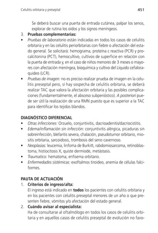 Celulitis orbitaria y preseptal                                            451


       Se deberá buscar una puerta de entrada cutánea, palpar los senos,
       explorar de rutina los oídos y los signos meníngeos.
3. Pruebas complementarias:
• Pruebas de laboratorio están indicadas en todos los casos de celulitis
   orbitaria y en las celulitis periorbitarias con fiebre o afectación del esta-
   do general. Se solicitará: hemograma, proteína c reactiva (PCR) y pro-
   calcitonina (PCT), hemocultivo, cultivos de superficie en relación con
   la puerta de entrada y, en el caso de niños menores de 3 meses o mayo-
   res con afectación meníngea, bioquímica y cultivo del Líquido cefalora-
   quideo (LCR).
• Pruebas de imagen: no es preciso realizar prueba de imagen en la celu-
   litis preseptal pero, sí hay sospecha de celulitis orbitaria, se deberá
   realizar TAC que valora la afectación orbitaria y las posibles complica-
   ciones (fundamentalmente, el absceso subperióstico). A posteriori pue-
   de ser útil la realización de una RMN puesto que es superior a la TAC
   para identificar los tejidos blandos.

DIAGNÓSTICO DIFERENCIAL
• Otras infecciones: Orzuelo, conjuntivitis, dacrioadenitis/dacriocistitis.
• Edema/inflamación sin infección: conjuntivitis alérgica, picaduras sin
   sobreinfección, blefaritis severa, chalación, pseudotumor orbitario, mio-
   sitis orbitaria, sarcoidosis, trombosis del seno cavernoso.
• Neoplasias: leucemia, linfoma de Burkitt, rabdomiosarcoma, retinoblas-
   toma, histiocitosis X, quiste dermiode, metástasis.
• Traumatico: hematoma, enfisema orbitario.
• Enfermedades sistémicas: exoftalmos tiroideo, anemia de células falci-
   formes.

PAUTA DE ACTUACIÓN
1. Criterios de ingreso/alta:
   El ingreso está indicado en todos los pacientes con celulitis orbitaria y
   en los pacientes con celulitis preseptal menores de un año o que pre-
   senten fiebre, vómitos y/o afectación del estado general.
2. Cuándo avisar al especialista:
   Ha de consultarse al oftalmólogo en todos los casos de celulitis orbi-
   taria y en aquellos casos de celulitis preseptal de evolución no favo-
 