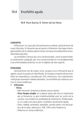 10.4        Encefalitis aguda


             M.R. Pavo García, R. Simón de las Heras




CONCEPTO
     Inflamación no supurada del parénquima cerebral, generalmente de
causa infecciosa. Es frecuente que se asocie a inflamación meníngea (menin-
goencefalitis) de la médula espinal /raíces nerviosas (encefalomielitis /ence-
falomielorradiculitis).
     Las encefalitis crónicas por virus convencionales, como la panencefali-
tis esclerosante subaguda, por virus convencionales en inmunodeprimidos
o las enfermedades priónicas no son el objetivo de este capítulo.

ETIOLOGÍA
      Generalmente son de origen vírico, aunque no es infrecuente que el
agente causal no pueda ser identificado. En Europa la mayoría de las ence-
falitis son esporádicas y causadas por VHS, enterovirus, virus respiratorios,
o del grupo sarampión-rubéola-parotiditis. Las encefalitis por arbovirus ocu-
rren en zonas endémicas.
• Infecciosa:
      – Vírica:
         - Más frecuente: Enterovirus (brotes verano-otoño).
         - Virus herpes simple: en cualquier época del año; es importante
           por su frecuencia, su gran morbimortalidad y por ser, junto con la
           varicela, una entidad con posibilidad de tratamiento. Puede produ-
           cir un cuadro raro pero grave: encefalitis necrotizante aguda.
         - Otras: rubéola, sarampión, parotiditis, varicela zoster, virus de la gri-
           pe y de la rabia, adenovirus, VEB, CMV, otros herpesvirus.
         - Arbovirus en zonas endémicas.
 
