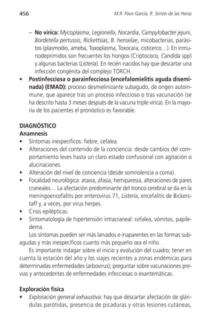 456                                         M.R. Pavo García, R. Simón de las Heras


      – No vírica: Mycoplasma, Legionella, Nocardia, Campylobacter jejuni,
         Bordetella pertussis, Rickettsias, B. henselae, micobacterias, parási-
         tos (plasmodio, ameba, Toxoplasma, Toxocara, cisticerco…). En inmu-
         nodeprimidos son frecuentes los hongos (Criptococo, Candida spp)
         y algunas bacterias (Listeria). En recién nacidos hay que descartar una
         infección congénita del complejo TORCH.
•     Postinfecciosa o parainfecciosa (encefalomielitis aguda disemi-
      nada) (EMAD): proceso desmielinizante subagudo, de origen autoin-
      mune, que aparece tras un proceso infeccioso o tras vacunación (se
      ha descrito hasta 3 meses después de la vacuna triple vírica). En la mayo-
      ría de los pacientes el pronóstico es favorable.

DIAGNÓSTICO
Anamnesis
• Síntomas inespecíficos: fiebre, cefalea.
• Alteraciones del contenido de la conciencia: desde cambios del com-
     portamiento leves hasta un claro estado confusional con agitación o
     alucinaciones.
• Alteración del nivel de conciencia (desde somnolencia a coma).
• Focalidad neurológica: ataxia, afasia, hemiparesia, alteraciones de pares
     craneales… La afectación predominante del tronco cerebral se da en la
     meningoencefalitis por enterovirus 71, Listeria, encefalitis de Bickers-
     taff y, a veces, por virus herpes.
• Crisis epilépticas.
• Sintomatología de hipertensión intracraneal: cefalea, vómitos, papile-
     dema.
     Los síntomas pueden ser más larvados e inaparentes en las formas sub-
agudas y más inespecíficos cuanto más pequeño sea el niño.
     Es importante indagar sobre el inicio y evolución del cuadro; tener en
cuenta la estación del año y los viajes recientes a zonas endémicas para
determinadas enfermedades (arbovirus); preguntar sobre vacunaciones pre-
vias y antecedentes de enfermedades infecciosas o exantemáticas.

Exploración física
• Exploración general exhaustiva: hay que descartar afectación de glán-
   dulas parótidas, presencia de picaduras y otras lesiones cutáneas,
 
