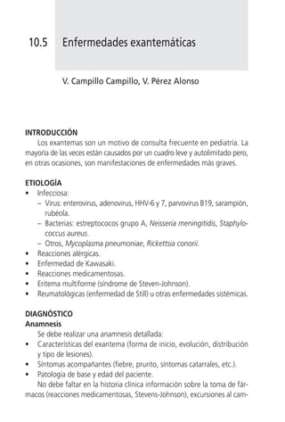 10.5       Enfermedades exantemáticas


            V. Campillo Campillo, V. Pérez Alonso




INTRODUCCIÓN
    Los exantemas son un motivo de consulta frecuente en pediatría. La
mayoría de las veces están causados por un cuadro leve y autolimitado pero,
en otras ocasiones, son manifestaciones de enfermedades más graves.

ETIOLOGÍA
• Infecciosa:
   – Virus: enterovirus, adenovirus, HHV-6 y 7, parvovirus B19, sarampión,
     rubéola.
   – Bacterias: estreptococos grupo A, Neisseria meningitidis, Staphylo-
     coccus aureus.
   – Otros, Mycoplasma pneumoniae, Rickettsia conorii.
• Reacciones alérgicas.
• Enfermedad de Kawasaki.
• Reacciones medicamentosas.
• Eritema multiforme (síndrome de Steven-Johnson).
• Reumatológicas (enfermedad de Still) u otras enfermedades sistémicas.

DIAGNÓSTICO
Anamnesis
   Se debe realizar una anamnesis detallada:
• Características del exantema (forma de inicio, evolución, distribución
   y tipo de lesiones).
• Síntomas acompañantes (fiebre, prurito, síntomas catarrales, etc.).
• Patología de base y edad del paciente.
   No debe faltar en la historia clínica información sobre la toma de fár-
macos (reacciones medicamentosas, Stevens-Johnson), excursiones al cam-
 