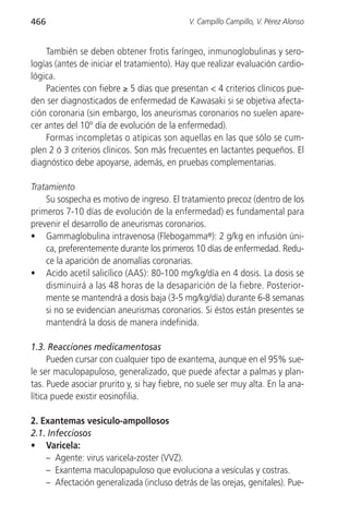 466                                          V. Campillo Campillo, V. Pérez Alonso


    También se deben obtener frotis faríngeo, inmunoglobulinas y sero-
logías (antes de iniciar el tratamiento). Hay que realizar evaluación cardio-
lógica.
    Pacientes con fiebre ≥ 5 días que presentan < 4 criterios clínicos pue-
den ser diagnosticados de enfermedad de Kawasaki si se objetiva afecta-
ción coronaria (sin embargo, los aneurismas coronarios no suelen apare-
cer antes del 10º día de evolución de la enfermedad).
    Formas incompletas o atípicas son aquellas en las que sólo se cum-
plen 2 ó 3 criterios clínicos. Son más frecuentes en lactantes pequeños. El
diagnóstico debe apoyarse, además, en pruebas complementarias.

Tratamiento
    Su sospecha es motivo de ingreso. El tratamiento precoz (dentro de los
primeros 7-10 días de evolución de la enfermedad) es fundamental para
prevenir el desarrollo de aneurismas coronarios.
• Gammaglobulina intravenosa (Flebogamma®): 2 g/kg en infusión úni-
    ca, preferentemente durante los primeros 10 días de enfermedad. Redu-
    ce la aparición de anomalías coronarias.
• Acido acetil salicílico (AAS): 80-100 mg/kg/día en 4 dosis. La dosis se
    disminuirá a las 48 horas de la desaparición de la fiebre. Posterior-
    mente se mantendrá a dosis baja (3-5 mg/kg/día) durante 6-8 semanas
    si no se evidencian aneurismas coronarios. Si éstos están presentes se
    mantendrá la dosis de manera indefinida.

1.3. Reacciones medicamentosas
      Pueden cursar con cualquier tipo de exantema, aunque en el 95% sue-
le ser maculopapuloso, generalizado, que puede afectar a palmas y plan-
tas. Puede asociar prurito y, si hay fiebre, no suele ser muy alta. En la ana-
lítica puede existir eosinofilia.

2. Exantemas vesiculo-ampollosos
2.1. Infecciosos
• Varicela:
    – Agente: virus varicela-zoster (VVZ).
    – Exantema maculopapuloso que evoluciona a vesículas y costras.
    – Afectación generalizada (incluso detrás de las orejas, genitales). Pue-
 