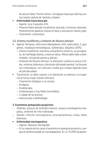Enfermedades exantemáticas                                               467


      de asociar fiebre. Prurito intenso. Contagioso hasta que sólo hay cos-
      tras (véase capítulo de Varicela y herpes).
•   Enfermedad mano-boca-pie
    – Agente: virus Coxsackie A16.
    – Presenta fiebre elevada inicialmente asociada a síntomas catarrales.
      Posteriormente aparecen úlceras en boca y vesículas en manos y pies.
    – Tratamiento: sintomático.

2.2. Eritema multiforme y síndrome de Stevens-Johnson
• Agente: fármacos, infecciones (Mycoplasma, VHS, tuberculosis, S. pyo-
    genes), neoplasias hematológicas, radioterapia, idiopático (20%).
    – Eritema multiforme: exantema urticariforme simétrico, no prurigino-
       so, de morfología diversa, a veces en diana. Afecta sobre todo a extre-
       midades, incluyendo palmas y plantas.
    – Síndrome de Stevens-Johnson: la afectación cutánea se asocia a fie-
       bre, síntomas sistémicos y afectación del estado general. Las lesiones
       son eritematosas, con vesículas o bullas que rompen dejando áreas
       de piel denudada.
• Tratamiento: se debe ingresar si la afectación es extensa o se sospe-
    cha la forma mayor (Steven-Johnson).
    – Tratamiento etiológico si se conoce.
    – Analgesia.
    – Fluidoterapia.
    – Antibioterapia si hay fiebre (macrólidos).
    – Cuidado de las lesiones.
    – Interconsulta a oftalmología.

3. Exantemas petequiales-purpúricos
– Afebriles: púrpura de Schönlein-Henoch, púrpura trombopénica idio-
    pática, síndrome de niño maltratado.
– Febriles: infección meningocócica, otras bacteriemias, viriasis, fiebre
    botonosa.
• Enfermedad meningocócica
    – Agente: Neisseria meningitidis.
    – En la mayoría de los casos el exantema es petequial-purpúrico, aun-
      que al comienzo puede ser maculopapuloso. En un 15-20% los pacien-
 