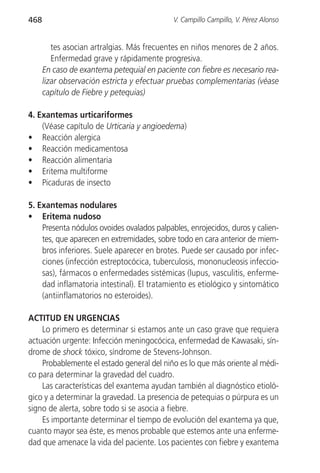 468                                         V. Campillo Campillo, V. Pérez Alonso


         tes asocian artralgias. Más frecuentes en niños menores de 2 años.
         Enfermedad grave y rápidamente progresiva.
      En caso de exantema petequial en paciente con fiebre es necesario rea-
      lizar observación estricta y efectuar pruebas complementarias (véase
      capítulo de Fiebre y petequias)

4. Exantemas urticariformes
    (Véase capítulo de Urticaria y angioedema)
• Reacción alergica
• Reacción medicamentosa
• Reacción alimentaria
• Eritema multiforme
• Picaduras de insecto

5. Exantemas nodulares
• Eritema nudoso
    Presenta nódulos ovoides ovalados palpables, enrojecidos, duros y calien-
    tes, que aparecen en extremidades, sobre todo en cara anterior de miem-
    bros inferiores. Suele aparecer en brotes. Puede ser causado por infec-
    ciones (infección estreptocócica, tuberculosis, mononucleosis infeccio-
    sas), fármacos o enfermedades sistémicas (lupus, vasculitis, enferme-
    dad inflamatoria intestinal). El tratamiento es etiológico y sintomático
    (antiinflamatorios no esteroides).

ACTITUD EN URGENCIAS
    Lo primero es determinar si estamos ante un caso grave que requiera
actuación urgente: Infección meningocócica, enfermedad de Kawasaki, sín-
drome de shock tóxico, síndrome de Stevens-Johnson.
    Probablemente el estado general del niño es lo que más oriente al médi-
co para determinar la gravedad del cuadro.
    Las características del exantema ayudan también al diagnóstico etioló-
gico y a determinar la gravedad. La presencia de petequias o púrpura es un
signo de alerta, sobre todo si se asocia a fiebre.
    Es importante determinar el tiempo de evolución del exantema ya que,
cuanto mayor sea éste, es menos probable que estemos ante una enferme-
dad que amenace la vida del paciente. Los pacientes con fiebre y exantema
 