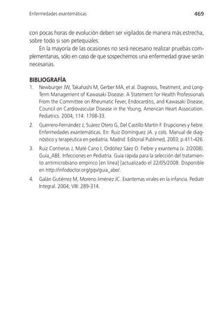 Enfermedades exantemáticas                                                       469


con pocas horas de evolución deben ser vigilados de manera más estrecha,
sobre todo si son petequiales.
    En la mayoría de las ocasiones no será necesario realizar pruebas com-
plementarias, sólo en caso de que sospechemos una enfermedad grave serán
necesarias.

BIBLIOGRAFÍA
1.   Newburger JW, Takahashi M, Gerber MA, et al. Diagnosis, Treatment, and Long-
     Term Management of Kawasaki Disease: A Statement for Health Professionals
     From the Committee on Rheumatic Fever, Endocarditis, and Kawasaki Disease,
     Council on Cardiovascular Disease in the Young, American Heart Association.
     Pediatrics. 2004; 114: 1708-33.
2.   Guerrero-Fernández J, Suárez Otero G, Del Castillo Martín F. Erupciones y fiebre.
     Enfermedades exantemáticas. En: Ruiz Domínguez JA. y cols. Manual de diag-
     nóstico y terapéutica en pediatría. Madrid: Editorial Publimed, 2003; p.411-426.
3.   Ruiz Contreras J, Maté Cano I, Ordóñez Sáez O. Fiebre y exantema (v. 2/2008).
     Guía_ABE. Infecciones en Pediatría. Guía rápida para la selección del tratamien-
     to antimicrobiano empírico [en línea] [actualizado el 22/05/2008. Disponible
     en http://infodoctor.org/gipi/guia_abe/.
4.   Galán Gutiérrez M, Moreno Jiménez JC. Exantemas virales en la infancia. Pediatr
     Integral. 2004; VIII: 289-314.
 