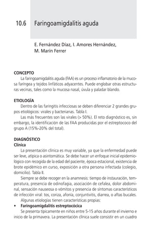 10.6        Faringoamigdalitis aguda


             E. Fernández Díaz, I. Amores Hernández,
             M. Marín Ferrer



CONCEPTO
     La faringoamigdalitis aguda (FAA) es un proceso inflamatorio de la muco-
sa faríngea y tejidos linfáticos adyacentes. Puede englobar otras estructu-
ras vecinas, tales como la mucosa nasal, úvula y paladar blando.

ETIOLOGÍA
    Dentro de las faringitis infecciosas se deben diferenciar 2 grandes gru-
pos etiológicos: virales y bacterianas. Tabla I.
    Las más frecuentes son las virales (> 50%). El reto diagnóstico es, sin
embargo, la identificación de las FAA producidas por el estreptococo del
grupo A (15%-20% del total).

DIAGNÓSTICO
Clínica
     La presentación clínica es muy variable, ya que la enfermedad puede
ser leve, atípica o asintomática. Se debe hacer un enfoque inicial epidemio-
lógico con recogida de la edad del paciente, época estacional, existencia de
brote epidémico en curso, exposición a otra persona infectada (colegio,
domicilio). Tabla II.
     Siempre se debe recoger en la anamnesis: tiempo de instauración, tem-
peratura, presencia de odinofagia, asociación de cefalea, dolor abdomi-
nal, sensación nauseosa o vómitos y presencia de síntomas característicos
de infección viral: tos, coriza, afonía, conjuntivitis, diarrea, o aftas bucales.
     Algunas etiologías tienen características propias:
• Faringoamigdalitis estreptocócica
     Se presenta típicamente en niños entre 5-15 años durante el invierno e
inicio de la primavera. La presentación clínica suele consistir en un cuadro
 
