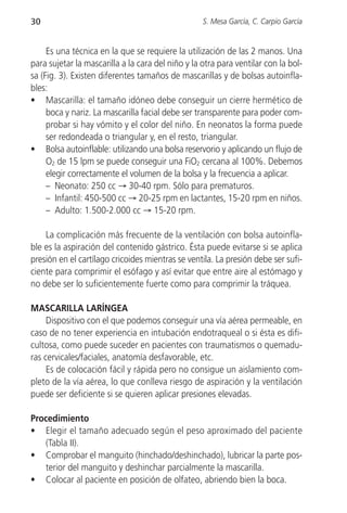 30                                                 S. Mesa García, C. Carpio García


     Es una técnica en la que se requiere la utilización de las 2 manos. Una
para sujetar la mascarilla a la cara del niño y la otra para ventilar con la bol-
sa (Fig. 3). Existen diferentes tamaños de mascarillas y de bolsas autoinfla-
bles:
• Mascarilla: el tamaño idóneo debe conseguir un cierre hermético de
     boca y nariz. La mascarilla facial debe ser transparente para poder com-
     probar si hay vómito y el color del niño. En neonatos la forma puede
     ser redondeada o triangular y, en el resto, triangular.
• Bolsa autoinflable: utilizando una bolsa reservorio y aplicando un flujo de
     O2 de 15 lpm se puede conseguir una FiO2 cercana al 100%. Debemos
     elegir correctamente el volumen de la bolsa y la frecuencia a aplicar.
     – Neonato: 250 cc → 30-40 rpm. Sólo para prematuros.
     – Infantil: 450-500 cc → 20-25 rpm en lactantes, 15-20 rpm en niños.
     – Adulto: 1.500-2.000 cc → 15-20 rpm.

    La complicación más frecuente de la ventilación con bolsa autoinfla-
ble es la aspiración del contenido gástrico. Ésta puede evitarse si se aplica
presión en el cartílago cricoides mientras se ventila. La presión debe ser sufi-
ciente para comprimir el esófago y así evitar que entre aire al estómago y
no debe ser lo suficientemente fuerte como para comprimir la tráquea.

MASCARILLA LARÍNGEA
     Dispositivo con el que podemos conseguir una vía aérea permeable, en
caso de no tener experiencia en intubación endotraqueal o si ésta es difi-
cultosa, como puede suceder en pacientes con traumatismos o quemadu-
ras cervicales/faciales, anatomía desfavorable, etc.
     Es de colocación fácil y rápida pero no consigue un aislamiento com-
pleto de la vía aérea, lo que conlleva riesgo de aspiración y la ventilación
puede ser deficiente si se quieren aplicar presiones elevadas.

Procedimiento
• Elegir el tamaño adecuado según el peso aproximado del paciente
   (Tabla II).
• Comprobar el manguito (hinchado/deshinchado), lubricar la parte pos-
   terior del manguito y deshinchar parcialmente la mascarilla.
• Colocar al paciente en posición de olfateo, abriendo bien la boca.
 