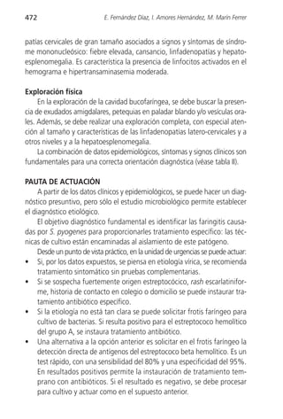 472                         E. Fernández Díaz, I. Amores Hernández, M. Marín Ferrer


patías cervicales de gran tamaño asociados a signos y síntomas de síndro-
me mononucleósico: fiebre elevada, cansancio, linfadenopatías y hepato-
esplenomegalia. Es característica la presencia de linfocitos activados en el
hemograma e hipertransaminasemia moderada.

Exploración física
     En la exploración de la cavidad bucofaríngea, se debe buscar la presen-
cia de exudados amigdalares, petequias en paladar blando y/o vesículas ora-
les. Además, se debe realizar una exploración completa, con especial aten-
ción al tamaño y características de las linfadenopatías latero-cervicales y a
otros niveles y a la hepatoesplenomegalia.
     La combinación de datos epidemiológicos, síntomas y signos clínicos son
fundamentales para una correcta orientación diagnóstica (véase tabla II).

PAUTA DE ACTUACIÓN
     A partir de los datos clínicos y epidemiológicos, se puede hacer un diag-
nóstico presuntivo, pero sólo el estudio microbiológico permite establecer
el diagnóstico etiológico.
     El objetivo diagnóstico fundamental es identificar las faringitis causa-
das por S. pyogenes para proporcionarles tratamiento específico: las téc-
nicas de cultivo están encaminadas al aislamiento de este patógeno.
     Desde un punto de vista práctico, en la unidad de urgencias se puede actuar:
• Si, por los datos expuestos, se piensa en etiología vírica, se recomienda
     tratamiento sintomático sin pruebas complementarias.
• Si se sospecha fuertemente origen estreptocócico, rash escarlatinifor-
     me, historia de contacto en colegio o domicilio se puede instaurar tra-
     tamiento antibiótico específico.
• Si la etiología no está tan clara se puede solicitar frotis faríngeo para
     cultivo de bacterias. Si resulta positivo para el estreptococo hemolítico
     del grupo A, se instaura tratamiento antibiótico.
• Una alternativa a la opción anterior es solicitar en el frotis faríngeo la
     detección directa de antígenos del estreptococo beta hemolítico. Es un
     test rápido, con una sensibilidad del 80% y una especificidad del 95%.
     En resultados positivos permite la instauración de tratamiento tem-
     prano con antibióticos. Si el resultado es negativo, se debe procesar
     para cultivo y actuar como en el supuesto anterior.
 