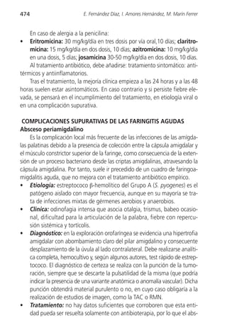 474                         E. Fernández Díaz, I. Amores Hernández, M. Marín Ferrer


    En caso de alergia a la penicilina:
•   Eritromicina: 30 mg/kg/día en tres dosis por vía oral,10 días; claritro-
    micina: 15 mg/kg/día en dos dosis, 10 días; azitromicina: 10 mg/kg/día
    en una dosis, 5 días; josamicina 30-50 mg/kg/día en dos dosis, 10 días.
    Al tratamiento antibiótico, debe añadirse: tratamiento sintomático: anti-
térmicos y antiinflamatorios.
    Tras el tratamiento, la mejoría clínica empieza a las 24 horas y a las 48
horas suelen estar asintomáticos. En caso contrario y si persiste fiebre ele-
vada, se pensará en el incumplimiento del tratamiento, en etiología viral o
en una complicación supurativa.

 COMPLICACIONES SUPURATIVAS DE LAS FARINGITIS AGUDAS
Absceso periamigdalino
     Es la complicación local más frecuente de las infecciones de las amígda-
las palatinas debido a la presencia de colección entre la cápsula amigdalar y
el músculo constrictor superior de la faringe, como consecuencia de la exten-
sión de un proceso bacteriano desde las criptas amigdalinas, atravesando la
cápsula amigdalina. Por tanto, suele ir precedido de un cuadro de faringoa-
migdalitis aguda, que no mejora con el tratamiento antibiótico empírico.
• Etiología: estreptococo β-hemolítico del Grupo A (S. pyogenes) es el
     patógeno aislado con mayor frecuencia, aunque en su mayoría se tra-
     ta de infecciones mixtas de gérmenes aerobios y anaerobios.
• Clínica: odinofagia intensa que asocia otalgia, trismus, babeo ocasio-
     nal, dificultad para la articulación de la palabra, fiebre con repercu-
     sión sistémica y tortícolis.
• Diagnóstico: en la exploración orofaríngea se evidencia una hipertrofia
     amigdalar con abombamiento claro del pilar amigdalino y consecuente
     desplazamiento de la úvula al lado contralateral. Debe realizarse analíti-
     ca completa, hemocultivo y, según algunos autores, test rápido de estrep-
     tococo. El diagnóstico de certeza se realiza con la punción de la tumo-
     ración, siempre que se descarte la pulsatilidad de la misma (que podría
     indicar la presencia de una variante anatómica o anomalía vascular). Dicha
     punción obtendrá material purulento o no, en cuyo caso obligaría a la
     realización de estudios de imagen, como la TAC o RMN.
• Tratamiento: no hay datos suficientes que corroboren que esta enti-
     dad pueda ser resuelta solamente con antibioterapia, por lo que el abs-
 