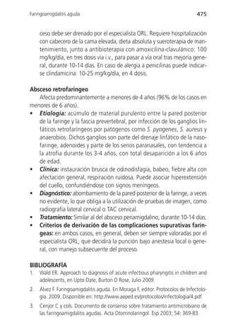 Faringoamigdalitis aguda                                                        475


     ceso debe ser drenado por el especialista ORL. Requiere hospitalización
     con cabecero de la cama elevada, dieta absoluta y sueroterapia de man-
     tenimiento, junto a antibioterapia con amoxicilina-clavulánico: 100
     mg/kg/día, en tres dosis vía i.v., para pasar a vía oral tras mejoría gene-
     ral, durante 10-14 días. En caso de alergia a penicilinas puede indicar-
     se clindamicina: 10-25 mg/kg/día, en 4 dosis.

Absceso retrofaríngeo
   Afecta predominantemente a menores de 4 años (96% de los casos en
menores de 6 años).
• Etiología: acúmulo de material purulento entre la pared posterior
   de la faringe y la fascia prevertebral, por infección de los ganglios lin-
   fáticos retrofaríngeos por patógenos como S. pyogenes, S. aureus y
   anaerobios. Dichos ganglios son parte del drenaje linfático de la naso-
   faringe, adenoides y parte de los senos paranasales, con tendencia a
   la atrofia durante los 3-4 años, con total desaparición a los 6 años
   de edad.
• Clínica: instauración brusca de odinodisfagia, babeo, fiebre alta con
   afectación general, respiración ruidosa. Puede asociar hiperextensión
   del cuello, confundiéndose con signos meníngeos.
• Diagnóstico: abombamiento de la pared posterior de la faringe, a veces
   no evidente, lo que obliga a la utilización de pruebas de imagen, como
   radiografía lateral cervical o TAC cervical.
• Tratamiento: Similar al del absceso periamigdalino, durante 10-14 días.
• Criterios de derivación de las complicaciones supurativas farín-
   geas: en ambos casos, en general, deben ser siempre valoradas por el
   especialista ORL, que decidirá la punción bajo anestesia local o gene-
   ral, con manejo subsecuente del proceso.

BIBLIOGRAFÍA
1.   Wald ER. Approach to diagnosis of acute infectious pharyngitis in children and
     adolescents, en Upto Date, Burton D Rose, Julio 2009.
2.   Álvez F. Faringoamigdalitis aguda. En Moraga F, editor. Protocolos de Infectolo-
     gía. 2009. Disponible en: http://www.aeped.es/protocolos/infectologia/4.pdf
3.   Cenjor C y cols. Documento de consenso sobre tratamiento antimicrobiano de
     las faringoamigdalitis agudas. Acta Otorrinolaringol. Esp 2003; 54: 369-83.
 