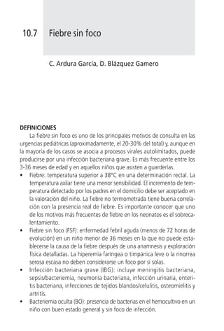 10.7       Fiebre sin foco


            C. Ardura García, D. Blázquez Gamero




DEFINICIONES
    La fiebre sin foco es uno de los principales motivos de consulta en las
urgencias pediátricas (aproximadamente, el 20-30% del total) y, aunque en
la mayoría de los casos se asocia a procesos virales autolimitados, puede
producirse por una infección bacteriana grave. Es más frecuente entre los
3-36 meses de edad y en aquellos niños que asisten a guarderías.
• Fiebre: temperatura superior a 38°C en una determinación rectal. La
    temperatura axilar tiene una menor sensibilidad. El incremento de tem-
    peratura detectado por los padres en el domicilio debe ser aceptado en
    la valoración del niño. La fiebre no termometrada tiene buena correla-
    ción con la presencia real de fiebre. Es importante conocer que uno
    de los motivos más frecuentes de fiebre en los neonatos es el sobreca-
    lentamiento.
• Fiebre sin foco (FSF): enfermedad febril aguda (menos de 72 horas de
    evolución) en un niño menor de 36 meses en la que no puede esta-
    blecerse la causa de la fiebre después de una anamnesis y exploración
    física detalladas. La hiperemia faríngea o timpánica leve o la rinorrea
    serosa escasa no deben considerarse un foco por sí solas.
• Infección bacteriana grave (IBG): incluye meningitis bacteriana,
    sepsis/bacteriemia, neumonía bacteriana, infección urinaria, enteri-
    tis bacteriana, infecciones de tejidos blandos/celulitis, osteomielitis y
    artritis.
• Bacteriemia oculta (BO): presencia de bacterias en el hemocultivo en un
    niño con buen estado general y sin foco de infección.
 