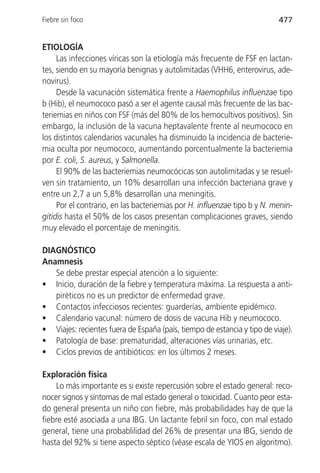 Fiebre sin foco                                                           477


ETIOLOGÍA
     Las infecciones víricas son la etiología más frecuente de FSF en lactan-
tes, siendo en su mayoría benignas y autolimitadas (VHH6, enterovirus, ade-
novirus).
     Desde la vacunación sistemática frente a Haemophilus influenzae tipo
b (Hib), el neumococo pasó a ser el agente causal más frecuente de las bac-
teriemias en niños con FSF (más del 80% de los hemocultivos positivos). Sin
embargo, la inclusión de la vacuna heptavalente frente al neumococo en
los distintos calendarios vacunales ha disminuido la incidencia de bacterie-
mia oculta por neumococo, aumentando porcentualmente la bacteriemia
por E. coli, S. aureus, y Salmonella.
     El 90% de las bacteriemias neumocócicas son autolimitadas y se resuel-
ven sin tratamiento, un 10% desarrollan una infección bacteriana grave y
entre un 2,7 a un 5,8% desarrollan una meningitis.
     Por el contrario, en las bacteriemias por H. influenzae tipo b y N. menin-
gitidis hasta el 50% de los casos presentan complicaciones graves, siendo
muy elevado el porcentaje de meningitis.

DIAGNÓSTICO
Anamnesis
   Se debe prestar especial atención a lo siguiente:
• Inicio, duración de la fiebre y temperatura máxima. La respuesta a anti-
   piréticos no es un predictor de enfermedad grave.
• Contactos infecciosos recientes: guarderías, ambiente epidémico.
• Calendario vacunal: número de dosis de vacuna Hib y neumococo.
• Viajes: recientes fuera de España (país, tiempo de estancia y tipo de viaje).
• Patología de base: prematuridad, alteraciones vías urinarias, etc.
• Ciclos previos de antibióticos: en los últimos 2 meses.

Exploración física
    Lo más importante es si existe repercusión sobre el estado general: reco-
nocer signos y síntomas de mal estado general o toxicidad. Cuanto peor esta-
do general presenta un niño con fiebre, más probabilidades hay de que la
fiebre esté asociada a una IBG. Un lactante febril sin foco, con mal estado
general, tiene una probablilidad del 26% de presentar una IBG, siendo de
hasta del 92% si tiene aspecto séptico (véase escala de YIOS en algoritmo).
 