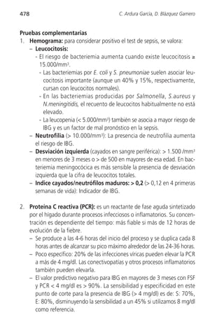 478                                      C. Ardura García, D. Blázquez Gamero


Pruebas complementarias
1. Hemograma: para considerar positivo el test de sepsis, se valora:
   – Leucocitosis:
     - El riesgo de bacteriemia aumenta cuando existe leucocitosis ≥
       15.000/mm3.
       - Las bacteriemias por E. coli y S. pneumoniae suelen asociar leu-
         cocitosis importante (aunque un 40% y 15%, respectivamente,
         cursan con leucocitos normales).
       - En las bacteriemias producidas por Salmonella, S.aureus y
         N.meningitidis, el recuento de leucocitos habitualmente no está
         elevado.
       - La leucopenia (< 5.000/mm3) también se asocia a mayor riesgo de
         IBG y es un factor de mal pronóstico en la sepsis.
   – Neutrofilia (> 10.000/mm3): La presencia de neutrofilia aumenta
     el riesgo de IBG.
   – Desviación izquierda (cayados en sangre periférica): > 1.500 /mm3
     en menores de 3 meses o > de 500 en mayores de esa edad. En bac-
     teriemia meningocócica es más sensible la presencia de desviación
     izquierda que la cifra de leucocitos totales.
   – Indice cayados/neutrófilos maduros: > 0,2 (> 0,12 en 4 primeras
     semanas de vida): Indicador de IBG.

2. Proteína C reactiva (PCR): es un reactante de fase aguda sintetizado
   por el hígado durante procesos infecciosos o inflamatorios. Su concen-
   tración es dependiente del tiempo: más fiable si más de 12 horas de
   evolución de la fiebre.
   – Se produce a las 4-6 horas del inicio del proceso y se duplica cada 8
      horas antes de alcanzar su pico máximo alrededor de las 24-36 horas.
   – Poco específico: 20% de las infecciones víricas pueden elevar la PCR
      a más de 4 mg/dl. Las conectivopatías y otros procesos inflamatorios
      también pueden elevarla.
   – El valor predictivo negativo para IBG en mayores de 3 meses con FSF
      y PCR < 4 mg/dl es > 90%. La sensibilidad y especificidad en este
      punto de corte para la presencia de IBG (> 4 mg/dl) es de: S: 70%,
      E: 80%, disminuyendo la sensibilidad a un 45% si utilizamos 8 mg/dl
      como referencia.
 
