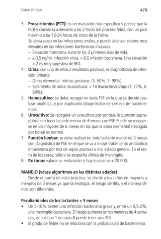 Fiebre sin foco                                                         479


3. Procalcitonina (PCT): es un marcador más específico y precoz que la
   PCR y comienza a elevarse a las 2 horas del proceso febril, con un pico
   máximo a las 12-24 horas de inicio de la fiebre.
   Se eleva poco en las infecciones virales, y puede alcanzar valores muy
   elevados en las infecciones bacterianas invasivas.
   – Elevación transitoria durante los 3 primeros días de vida.
   – ≤ 0,5 ng/ml: Infección vírica. > 0,5 infeción bacteriana. Una elevación
      > 2 es muy sugestiva de IBG.
4. Orina: con uno de estos 2 resultados positivos, se diagnosticará de infec-
   ción urinaria:
   – Orina elemental: nitritos positivos: (S: 50%, E: 98%).
   – Sedimento de orina: leucocituria: > 10 leucocitos/campo (S: 77%, E:
      89%).
5. Hemocultivo: se debe recoger en toda FSF en la que se decide rea-
   lizar analítica, y por duplicado (diagnóstico de certeza de bacterie-
   mia).
6. Urocultivo: Se recogerá un urocultivo por sondaje (o punción supra-
   púbica) en todo lactante menor de 6 meses con FSF. Puede no recoger-
   se en los mayores de 6 meses en los que la orina elemental (recogida
   por bolsa) es normal.
7. Punción lumbar: se debe realizar en todo lactante menor de 3 meses
   con diagnóstico de FSF, en el que se va a iniciar tratamiento antibiótico
   intravenoso por test de sepsis positivo o mal estado general. En el res-
   to de los casos, sólo si se sospecha clínica de meningitis.
8. Rx tórax: valorar su realización si hay leucocitos ≥ 20.000.

MANEJO (véase algoritmos en las distintas edades)
    Desde el punto de vista práctico, se divide a los niños en mayores y
menores de 3 meses ya que la etiología, el riesgo de IBG, y el manejo clí-
nico son diferentes.

Peculiaridades de los lactantes < 3 meses
• Un 5-10% tienen una infección bacteriana grave y, entre un 0,5-2%,
   una meningitis bacteriana. El riesgo aumenta en los menores de 4 sema-
   nas, en los que 1 de cada 8 puede tener una IBG.
• El grado de fiebre no se relaciona con la probabilidad de bacteriemia.
 