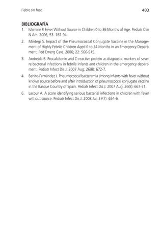 Fiebre sin foco                                                                  483


BIBLIOGRAFÍA
1.   Ishimine P. Fever Without Source in Children 0 to 36 Months of Age. Pediatr Clin
     N Am. 2006; 53: 167-94.
2.   Mintegi S. Impact of the Pneumococcal Conjugate Vaccine in the Manage-
     ment of Highly Febrile Children Aged 6 to 24 Months in an Emergency Depart-
     ment. Ped Emerg Care. 2006; 22: 566-915.
3.   Andreola B. Procalcitonin and C-reactive protein as diagnostic markers of seve-
     re bacterial infections in febrile infants and children in the emergency depart-
     ment. Pediatr Infect Dis J. 2007 Aug; 26(8): 672-7.
4.   Benito-Fernández J. Pneumococcal bacteremia among infants with fever without
     known source before and after introduction of pneumococcal conjugate vaccine
     in the Basque Country of Spain. Pediatr Infect Dis J. 2007 Aug; 26(8): 667-71.
6.   Lacour A. A score identifying serious bacterial infections in children with fever
     without source. Pediatr Infect Dis J. 2008 Jul; 27(7): 654-6.
 