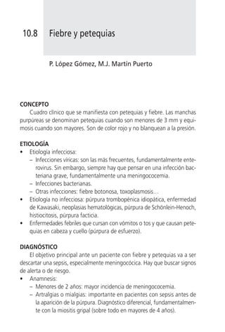 10.8       Fiebre y petequias


            P. López Gómez, M.J. Martín Puerto




CONCEPTO
    Cuadro clínico que se manifiesta con petequias y fiebre. Las manchas
purpúreas se denominan petequias cuando son menores de 3 mm y equi-
mosis cuando son mayores. Son de color rojo y no blanquean a la presión.

ETIOLOGÍA
• Etiología infecciosa:
   – Infecciones víricas: son las más frecuentes, fundamentalmente ente-
      rovirus. Sin embargo, siempre hay que pensar en una infección bac-
      teriana grave, fundamentalmente una meningococemia.
   – Infecciones bacterianas.
   – Otras infecciones: fiebre botonosa, toxoplasmosis…
• Etiología no infecciosa: púrpura trombopénica idiopática, enfermedad
   de Kawasaki, neoplasias hematológicas, púrpura de Schönlein-Henoch,
   histiocitosis, púrpura facticia.
• Enfermedades febriles que cursan con vómitos o tos y que causan pete-
   quias en cabeza y cuello (púrpura de esfuerzo).

DIAGNÓSTICO
    El objetivo principal ante un paciente con fiebre y petequias va a ser
descartar una sepsis, especialmente meningocócica. Hay que buscar signos
de alerta o de riesgo.
• Anamnesis:
    – Menores de 2 años: mayor incidencia de meningococemia.
    – Artralgias o mialgias: importante en pacientes con sepsis antes de
       la aparición de la púrpura. Diagnóstico diferencial, fundamentalmen-
       te con la miositis gripal (sobre todo en mayores de 4 años).
 