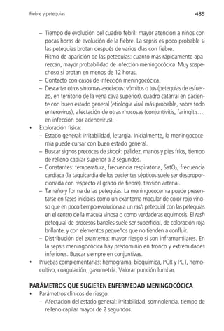Fiebre y petequias                                                      485


    – Tiempo de evolución del cuadro febril: mayor atención a niños con
      pocas horas de evolución de la fiebre. La sepsis es poco probable si
      las petequias brotan después de varios días con fiebre.
    – Ritmo de aparición de las petequias: cuanto más rápidamente apa-
      rezcan, mayor probabilidad de infección meningocócica. Muy sospe-
      choso si brotan en menos de 12 horas.
    – Contacto con casos de infección meningocócica.
    – Descartar otros síntomas asociados: vómitos o tos (petequias de esfuer-
      zo, en territorio de la vena cava superior), cuadro catarral en pacien-
      te con buen estado general (etiología viral más probable, sobre todo
      enterovirus), afectación de otras mucosas (conjuntivitis, faringitis…,
      en infección por adenovirus).
•   Exploración física:
    – Estado general: irritabilidad, letargia. Inicialmente, la meningococe-
      mia puede cursar con buen estado general.
    – Buscar signos precoces de shock: palidez, manos y pies fríos, tiempo
      de relleno capilar superior a 2 segundos.
    – Constantes: temperatura, frecuencia respiratoria, SatO2, frecuencia
      cardiaca (la taquicardia de los pacientes sépticos suele ser despropor-
      cionada con respecto al grado de fiebre), tensión arterial.
    – Tamaño y forma de las petequias: La meningococemia puede presen-
      tarse en fases iniciales como un exantema macular de color rojo vino-
      so que en poco tiempo evoluciona a un rash petequial con las petequias
      en el centro de la mácula vinosa o como verdaderas equimosis. El rash
      petequial de procesos banales suele ser superficial, de coloración roja
      brillante, y con elementos pequeños que no tienden a confluir.
    – Distribución del exantema: mayor riesgo si son inframamilares. En
      la sepsis meningocócica hay predominio en tronco y extremidades
      inferiores. Buscar siempre en conjuntivas.
•   Pruebas complementarias: hemograma, bioquímica, PCR y PCT, hemo-
    cultivo, coagulación, gasometría. Valorar punción lumbar.

PARÁMETROS QUE SUGIEREN ENFERMEDAD MENINGOCÓCICA
• Parámetros clínicos de riesgo:
   – Afectación del estado general: irritabilidad, somnolencia, tiempo de
     relleno capilar mayor de 2 segundos.
 