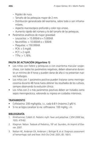 486                                                P. López Gómez, M.J. Martín Puerto


      – Rigidez de nuca.
      – Tamaño de las petequias mayor de 2 mm.
      – Distribución generalizada del exantema, sobre todo si son inframa-
        milares.
      – Aspecto macroscópico profundo y color rojo vinoso.
      – Aumento rápido del número y /o del tamaño de las petequias.
•     Parámetros analíticos de mayor gravedad:
      – Leucocitos: > 15.000/dl o < 5.000/dl.
      – Neutrófilos: > 10.000/dl o < 500/dl.
      – Plaquetas: < 150.000/dl.
      – PCR: > 5 mg/dl.
      – PCT: > 2 ng/dl.
      – TTPa: > 1,18%.

PAUTA DE ACTUACIÓN (Algoritmo 1)
• Los niños con fiebre y petequias o con exantema macular sospe-
   choso, con todos los parámetros negativos, deben observarse duran-
   te un mínimo de 4 horas y pueden darse de alta si no presentan nue-
   vos hallazgos.
• Los niños con 1 parámetro positivo pueden tratarse como meningo-
   cocemia durante 48 horas hasta obtener los resultados de los cultivos,
   siempre observando la evolución clínica.
• Los niños con 2 o más parámetros positivos deben ser tratados como
   sepsis meningocócica, valorando su ingreso en cuidados intensivos.

TRATAMIENTO
• Cefotaxima: 200 mg/kg/día, i.v., cada 6-8 h (máximo 2 g/6 h).
• Si no se logra canalizar la vía: ceftriaxona: 100 mg/kg, i.m.

BIBLIOGRAFÍA
1.    Klinkhammer, Colletti JE. Pediatric myth: fever and petechiae. CJEM 2008 Sep;
      10(5): 479-82.
2.    Kliegman. Nelson. Texbook of Pediatrics, 18th ed. Saunders, An Imprint of Else-
      vier. 2007.
3.    Nielsen HE, Andersen EA, Andersen J, Bottiger B, et al. Diagnosis assessment
      of hemorrhagic rash and fever. Arch Dis Child. 2001; 85: 160-5.
 