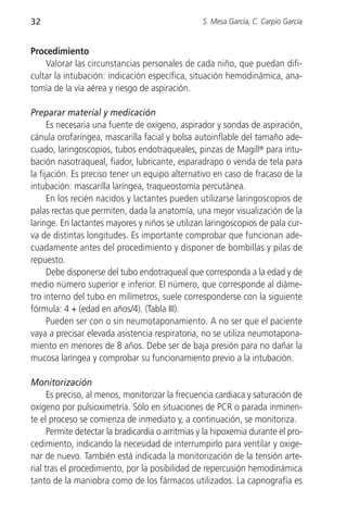 32                                                S. Mesa García, C. Carpio García


Procedimiento
    Valorar las circunstancias personales de cada niño, que puedan difi-
cultar la intubación: indicación específica, situación hemodinámica, ana-
tomía de la vía aérea y riesgo de aspiración.

Preparar material y medicación
      Es necesaria una fuente de oxígeno, aspirador y sondas de aspiración,
cánula orofaríngea, mascarilla facial y bolsa autoinflable del tamaño ade-
cuado, laringoscopios, tubos endotraqueales, pinzas de Magill® para intu-
bación nasotraqueal, fiador, lubricante, esparadrapo o venda de tela para
la fijación. Es preciso tener un equipo alternativo en caso de fracaso de la
intubación: mascarilla laríngea, traqueostomía percutánea.
      En los recién nacidos y lactantes pueden utilizarse laringoscopios de
palas rectas que permiten, dada la anatomía, una mejor visualización de la
laringe. En lactantes mayores y niños se utilizan laringoscopios de pala cur-
va de distintas longitudes. Es importante comprobar que funcionan ade-
cuadamente antes del procedimiento y disponer de bombillas y pilas de
repuesto.
      Debe disponerse del tubo endotraqueal que corresponda a la edad y de
medio número superior e inferior. El número, que corresponde al diáme-
tro interno del tubo en milímetros, suele corresponderse con la siguiente
fórmula: 4 + (edad en años/4). (Tabla III).
      Pueden ser con o sin neumotaponamiento. A no ser que el paciente
vaya a precisar elevada asistencia respiratoria, no se utiliza neumotapona-
miento en menores de 8 años. Debe ser de baja presión para no dañar la
mucosa laríngea y comprobar su funcionamiento previo a la intubación.

Monitorización
      Es preciso, al menos, monitorizar la frecuencia cardiaca y saturación de
oxígeno por pulsioximetría. Sólo en situaciones de PCR o parada inminen-
te el proceso se comienza de inmediato y, a continuación, se monitoriza.
      Permite detectar la bradicardia o arritmias y la hipoxemia durante el pro-
cedimiento, indicando la necesidad de interrumpirlo para ventilar y oxige-
nar de nuevo. También está indicada la monitorización de la tensión arte-
rial tras el procedimiento, por la posibilidad de repercusión hemodinámica
tanto de la maniobra como de los fármacos utilizados. La capnografía es
 