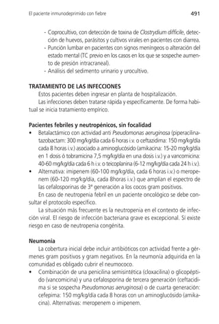 El paciente inmunodeprimido con fiebre                                       491


       - Coprocultivo, con detección de toxina de Clostrydium difficile, detec-
         ción de huevos, parásitos y cultivos virales en pacientes con diarrea.
       - Punción lumbar en pacientes con signos meníngeos o alteración del
         estado mental (TC previo en los casos en los que se sospeche aumen-
         to de presión intracraneal).
       - Análisis del sedimento urinario y urocultivo.

TRATAMIENTO DE LAS INFECCIONES
     Estos pacientes deben ingresar en planta de hospitalización.
     Las infecciones deben tratarse rápida y específicamente. De forma habi-
tual se inicia tratamiento empírico.

Pacientes febriles y neutropénicos, sin focalidad
• Betalactámico con actividad anti Pseudomonas aeruginosa (piperacilina-
     tazobactam: 300 mg/kg/día cada 6 horas i.v. o ceftazidima: 150 mg/kg/día
     cada 8 horas i.v.) asociado a aminoglucósido (amikacina: 15-20 mg/kg/día
     en 1 dosis ó tobramicina 7,5 mg/kg/día en una dosis i.v.) y a vancomicina:
     40-60 mg/kg/día cada 6 h i.v. o teicoplanina (6-12 mg/kg/día cada 24 h i.v.).
• Alternativa: imipenem (60-100 mg/kg/día, cada 6 horas i.v.) o merope-
     nem (60-120 mg/kg/día, cada 8horas i.v.) que amplían el espectro de
     las cefalosporinas de 3ª generación a los cocos gram positivos.
     En caso de neutropenia febril en un paciente oncológico se debe con-
sultar el protocolo específico.
     La situación más frecuente es la neutropenia en el contexto de infec-
ción viral. El riesgo de infección bacteriana grave es excepcional. Sí existe
riesgo en caso de neutropenia congénita.

Neumonía
   La cobertura inicial debe incluir antibióticos con actividad frente a gér-
menes gram positivos y gram negativos. En la neumonía adquirida en la
comunidad es obligado cubrir el neumococo.
• Combinación de una penicilina semisintética (cloxacilina) o glicopépti-
   do (vancomicina) y una cefalosporina de tercera generación (ceftacidi-
   ma si se sospecha Pseudomonas aeruginosa) o de cuarta generación:
   cefepima: 150 mg/kg/día cada 8 horas con un aminoglucósido (amika-
   cina). Alternativas: meropenem o imipenem.
 