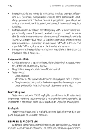492                                           G. Guillén Fiel, L.I. González Granados


•     En pacientes de alto riesgo de infecciones fúngicas, agregar anfoteri-
      cina B. El fluconazol (6 mg/kg/día) se utiliza como profilaxis de Candi-
      da sp., pero no tiene cobertura frente a Aspergillus sp., para el que son
      activos la anfotericina B liposomal, voriconazol, itraconazol y equino-
      candinas.
•     En trasplantados, neoplasias hematológicas y SIDA, se debe valorar tera-
      pia antiviral y contra P. jirovecii, desde el principio o cuando se sospe-
      che. Se iniciará tratamiento con trimetoprim-sulfametoxazol a dosis de
      TMP de 250 mg/m2/día/8 horas i.v. la primera semana y oralmente otras
      dos semanas más. La profilaxis se realiza con TMP/SMX a dosis de 150
      mg/m2 de TMP oral, dos veces al día, tres días a la semana.
•     En neumonías intersticiales se asocia un macrólido al TMP-SMX (20
      mg/kg/día cada 6 horas i.v.).

Enterocolitis-tiflitis
• Clínica: sospechar si aparece fiebre, dolor abdominal, náuseas, vómi-
   tos, distensión abdominal y diarrea.
• Diagnóstico: ecografía abdominal-TC abdominal.
• Tratamiento:
   – Dieta absoluta.
   – Meropenem. Alternativa: clindamicina: 30 mg/kg/día cada 6 horas i.v.
   – Cirugía con resección y ostomía de descarga si hay hemorragia impor-
      tante, perforación intestinal o shock séptico no controlado.

Mucositis grave
   Tratamiento: aciclovir: 15-30 mg/kg/día cada 8 horas i.v. El tratamiento
empírico se mantiene según evolución y resultado de cultivos recogidos. Es
importante el control del dolor (véase capítulo de Urgencias oncológicas).

Esofagitis
   Tratamiento: fluconazol: 6 mg/kg/día en una dosis el primer día y des-
pués 3 mg/kg/día en una dosis oral o i.v.

FIEBRE EN EL PACIENTE VIH
    La terapia combinada antirretroviral de alta actividad (TARGA) ha dis-
minuido la incidencia de infecciones en estos pacientes hasta prácticamen-
 